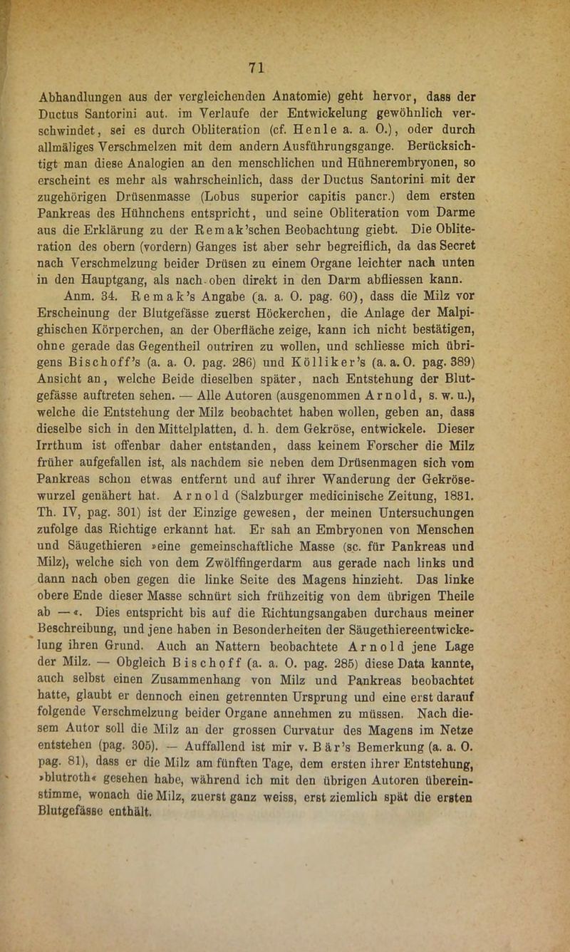 Abhandlungen aus der vergleichenden Anatomie) geht hervor, dass der Ductus Santorini aut. im Verlaufe der Entwickelung gewöhnlich ver- schwindet, sei es durch Obliteration (cf. Henle a. a. 0.), oder durch allmäliges Verschmelzen mit dem andern Ausführungsgange. Berücksich- tigt man diese Analogien an den menschlichen und Hühnerembryonen, so erscheint es mehr als wahrscheinlich, dass der Ductus Santorini mit der zugehörigen Drüsenmasse (Lobus superior capitis pancr.) dem ersten Pankreas des Hühnchens entspricht, und seine Obliteration vom Darme aus die Erklärung zu der Rem ak’schen Beobachtung giebt. Die Oblite- ration des obern (vordem) Ganges ist aber sehr begreiflich, da das Secret nach Verschmelzung beider Drüsen zu einem Organe leichter nach unten in den Hauptgang, als nach, oben direkt in den Darm abfliessen kann. Anm. 34. R e m a k ’s Angabe (a. a. 0. pag. 60), dass die Milz vor Erscheinung der Blutgefässe zuerst Höckerchen, die Anlage der Malpi- ghischen Körperchen, an der Oberfläche zeige, kann ich nicht bestätigen, ohne gerade das Gegentheil outriren zu wollen, und schliesse mich übri- gens Bisch off’s (a. a. 0. pag. 286) und Kölliker’s (a. a. 0. pag. 389) Ansicht an, welche Beide dieselben später, nach Entstehung der Blut- gefässe auftreten sehen. — Alle Autoren (ausgenommen Arnold, s. w. u.), welche die Entstehung der Milz beobachtet haben wollen, geben an, dass dieselbe sich in den Mittelplatten, d. h. dem Gekröse, entwickele. Dieser Irrthum ist offenbar daher entstanden, dass keinem Forscher die Milz früher aufgefallen ist, als nachdem sie neben dem Drüsenmagen sich vom Pankreas schon etwas entfernt und auf ihrer Wanderung der Gekröse- wurzel genähert hat. Arnold (Salzburger medicinische Zeitung, 1831. Th. IV, pag. 301) ist der Einzige gewesen, der meinen Untersuchungen zufolge das Richtige erkannt hat. Er sah an Embryonen von Menschen und Säugethieren »eine gemeinschaftliche Masse (sc. für Pankreas und Milz), welche sich von dem Zwölffingerdarm aus gerade nach links und dann nach oben gegen die linke Seite des Magens hinzieht. Das linke obere Ende dieser Masse schnürt sich frühzeitig von dem übrigen Theile ab — Dies entspricht bis auf die Richtungsangaben durchaus meiner Beschreibung, und jene haben in Besonderheiten der Säugethiereentwicke- lung ihren Grund. Auch an Nattern beobachtete Arnold jene Lage der Milz. — Obgleich B i s c h o f f (a. a. 0. pag. 285) diese Data kannte, auch selbst einen Zusammenhang von Milz und Pankreas beobachtet hatte, glaubt er dennoch einen getrennten Ursprung und eine erst darauf folgende Verschmelzung beider Organe annehmen zu müssen. Nach die- sem Autor soll die Milz an der grossen Curvatur des Magens im Netze entstehen (pag. 305). — Auffallend ist mir v. Bär’s Bemerkung (a. a. 0. pag. 81), dass er die Milz am fünften Tage, dem ersten ihrer Entstehung, »blutroth« gesehen habe, während ich mit den übrigen Autoren überein- stimme, wonach die Milz, zuerst ganz weiss, erst ziemlich spät die ersten Blutgefässe enthält.