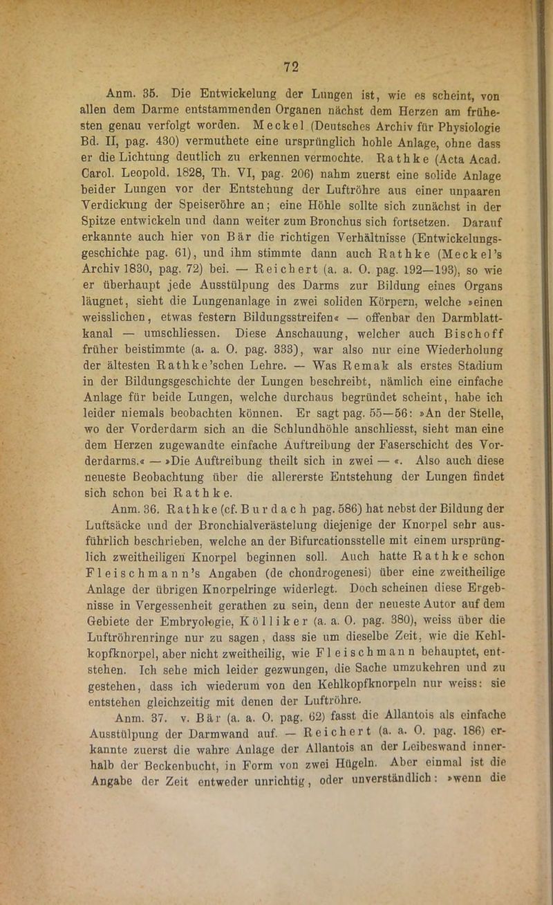 Anm. 35. Die Entwickelung der Lungen ist, wie es scheint, von allen dem Darme entstammenden Organen nächst dem Herzen am frühe- sten genau verfolgt worden. Meckel (Deutsches Archiv für Physiologie Bd. II, pag. 430) vermuthete eine ursprünglich hohle Anlage, ohne dass er die Lichtung deutlich zu erkennen vermochte. Rathke (Acta Acad. Carol. Leopold. 1828, Th. VI, pag. 206) nahm zuerst eine solide Anlage beider Lungen vor der Entstehung der Luftröhre aus einer unpaaren Verdickung der Speiseröhre an; eine Höhle sollte sich zunächst in der Spitze entwickeln und dann weiter zum Bronchus sich fortsetzen. Darauf erkannte auch hier von Bär die richtigen Verhältnisse (Entwickelungs- geschichte pag. 61), und ihm stimmte dann auch Rathke (Meckel’s Archiv 1830, pag. 72) bei. — Reichert (a. a. 0. pag. 192—193), so wie er überhaupt jede Ausstülpung des Darms zur Bildung eines Organs läugnet, sieht die Lungenanlage in zwei soliden Körpern, welche »einen weisslichen, etwas festem Bildungsstreifen« — offenbar den Darmblatt- kanal — umschliessen. Diese Anschauung, welcher auch Bischoff früher beistimmte (a. a. 0. pag. 333), war also nur eine Wiederholung der ältesten Rathke’schen Lehre. — Was Remak als erstes Stadium in der Bildungsgeschichte der Lungen beschreibt, nämlich eine einfache Anlage für beide Lungen, welche durchaus begründet scheint, habe ich leider niemals beobachten können. Er sagt pag. 55—56: »An der Stelle, wo der Vorderdarm sich an die Schlundhöhle anschliesst, sieht man eine dem Herzen zugewandte einfache Auftreibung der Faserschicht des Vor- derdarms.« — »Die Auftreibung theilt sich in zwei — «. Also auch diese neueste Beobachtung über die allererste Entstehung der Lungen findet sich schon bei Rathke. Anm. 36. Rathke (cf. B u r d a c h pag. 586) hat nebst der Bildung der Luftsäcke und der Bronchialverästelung diejenige der Knorpel sehr aus- führlich beschrieben, welche an der Bifurcationsstelle mit einem ursprüng- lich zweitheiligen Knorpel beginnen soll. Auch hatte Rathke schon Fleischmann’s Angaben (de chondrogenesi) über eine zweitheilige Anlage der übrigen Knorpelringe widerlegt. Doch scheinen diese Ergeb- nisse in Vergessenheit gerathen zu sein, denn der neueste Autor auf dem Gebiete der Embryologie, K ö 11 i k e r (a. a. 0. pag. 380), weiss über die Luftröhren ringe nur zu sagen, dass sie um dieselbe Zeit, wie die Kehl- kopfknorpel, aber nicht zweitheilig, wie Fleischmann behauptet, ent- stehen. Ich sehe mich leider gezwungen, die Sache umzukehren und zu gestehen, dass ich wiederum von den Kehlkopfknorpeln nur weiss: sie entstehen gleichzeitig mit denen der Luftröhre. Anm. 37. v. Bär (a. a. 0. pag. 62) fasst die Allantois als einfache Ausstülpung der Darmwand auf. — Reichert (a. a. 0. pag. 186) er- kannte zuerst die wahre Anlage der Allantois an der Leibeswand inner- halb der Beckenbucht, in Form von zwei Hügeln. Aber einmal ist die* Angabe der Zeit entweder unrichtig, oder unverständlich: »wenn die