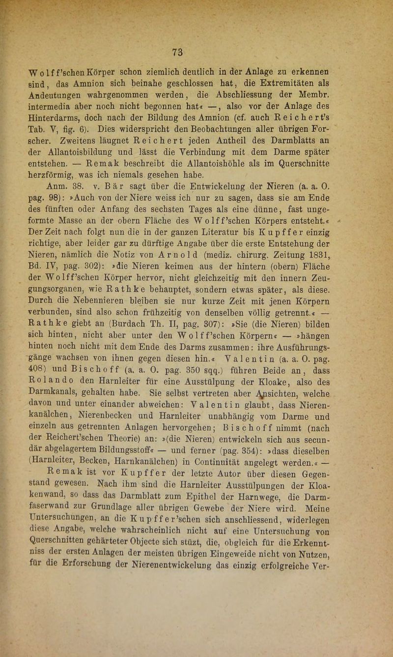 Wolff’schen Körper schon ziemlich deutlich in der Anlage zu erkennen sind, das Amnion sich beinahe geschlossen hat, die Extremitäten als Andeutungen wahrgenommen werden, die Abschliessung der Memhr. intermedia aber noch nicht begonnen hat« —, also vor der Anlage des Hinterdarms, doch nach der Bildung des Amnion (cf. auch R e i c h e r t’s Tab. Y, fig. 6). Dies widerspricht den Beobachtungen aller übrigen For- scher. Zweitens läugnet Reichert jeden Antheil des Darmblatts an der Allantoisbildung und lässt die Verbindung mit dem Darme später entstehen. — Remak beschreibt die Allantoishöhle als im Querschnitte herzförmig, was ich niemals gesehen habe. Anm. 38. v. Bär sagt über die Entwickelung der Nieren (a. a. 0. pag. 98): »Auch von der Niere weiss ich nur zu sagen, dass sie am Ende des fünften oder Anfang des sechsten Tages als eine dünne, fast unge- formte Masse an der obern Fläche des Wolff’schen Körpers entsteht.« * Der Zeit nach folgt nun die in der ganzen Literatur bis K u p f f e r einzig richtige, aber leider gar zu dürftige Angabe über die erste Entstehung der Nieren, nämlich die Notiz von Arnold (mediz. Chirurg. Zeitung 1831, Bd. IV, pag. 302): »die Nieren keimen aus der hintern (obern) Fläche der Wolff’schen Körper hervor, nicht gleichzeitig mit den innern Zeu- gungsorganen, wie Rathke behauptet, sondern etwas später, als diese. Durch die Nebennieren bleiben sie nur kurze Zeit mit jenen Körpern verbunden, sind also schon frühzeitig von denselben völlig getrennt.« — Rathke giebt an (Burdach Th. II, pag. 307): »Sie (die Nieren) bilden sich hinten, nicht aber unter den Wolff’schen Körpern« — »hängen hinten noch nicht mit dem Ende des Darms zusammen: ihre Ausführungs- gänge wachsen von ihnen gegen diesen hin.« Valentin (a. a. 0. pag. 408) und Bischoff (a. a. 0. pag. 350 sqq.) führen Beide an, dass Rolando den Harnleiter für eine Ausstülpung der Kloake, also des Darmkanals, gehalten habe. Sie selbst vertreten aber .Ansichten, welche davon und unter einander abweichen: V alentin glaubt, dass Nieren- kanälchen, Nierenbecken und Harnleiter unabhängig vom Darme und einzeln aus getrennten Anlagen hervorgehen; Bischoff nimmt (nach der Reichert’schen Theorie) an: »(die Nieren) entwickeln sich aus secun- där abgelagertem Bildungsstoff« — und ferner (pag. 354): »dass dieselben (Harnleiter, Becken, Harnkanälchen) in Continuität angelegt werden.« — Remak ist vor Kupffer der letzte Autor über diesen Gegen- stand gewesen. Nach ihm sind die Harnleiter Ausstülpungen der Kloa- kenwand, so dass das Darmblatt zum Epithel der Harnwege, die Darm- faserwand zur Grundlage aller übrigen Gewebe der Niere wird. Meine T ntersuchungen, an die K u p f f e r’schen sich anschliessend, widerlegen diese Angabe, welche wahrscheinlich nicht auf eine Untersuchung von Querschnitten gehärteter Objecte sich stüzt, die, obgleich für die Erkennt- nis der ersten Anlagen der meisten übrigen Eingeweide nicht von Nutzen, für die Erforschung der Nierenentwickelung das einzig erfolgreiche Ver-