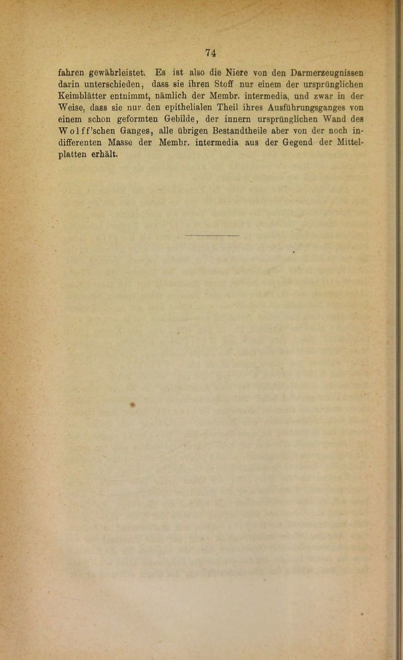 fahren gewährleistet. Es ist also die Niere von den Darmerzeugnissen darin unterschieden, dass sie ihren Stoff nur einem der ursprünglichen Keimblätter entnimmt, nämlich der Membr. intermedia, und zwar in der Weise, dass sie nur den epithelialen Theil ihres Ausführungsganges von einem schon geformten Gebilde, der innern ursprünglichen Wand des Wolff’schen Ganges, alle übrigen Bestandtheile aber von der noch in- differenten Masse der Membr. intermedia aus der Gegend der Mittel- platten erhält.