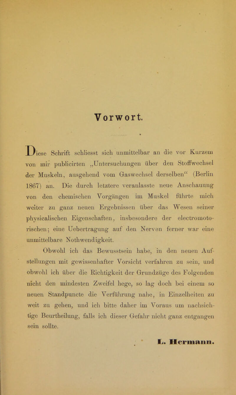 Vorwort. X)iese Schrift schliesst sich unmittelbar an die vor Kurzem von mir publicirten ,,Untersuchungen über den Stoffwechsel der Muskeln, ausgehend vom Gaswechsel derselben“ (Berlin 1867) an. Die durch letztere veranlasste neue Anschauung von den chemischen Vorgängen im Muskel führte mich weiter zu ganz neuen Ergebnissen über das Wesen seiner pliysicalischen Eigenschaften, insbesondere der electromoto- risehen; eine Uebertragung auf den Nerven feimer war eine unmittelbare Nothwendigkeit. Obwohl ich das Bewusstsein habe, in den neuen Auf- stellungen mit gewissenhafter Vorsicht verfahren zu sein, und obwohl ich über die Richtigkeit der Grundzüge des Folgenden nicht den mindesten Zweifel hege, so lag doch bei einem so neuen Standpuncte die Verführung nahe, in Einzelheiten zu weit zu gehen, und ich bitte daher im Voraus um nachsicli- tige Beurtheilung, falls ich dieser Gefahr nicht ganz entgangen sein sollte. li. Hermann.