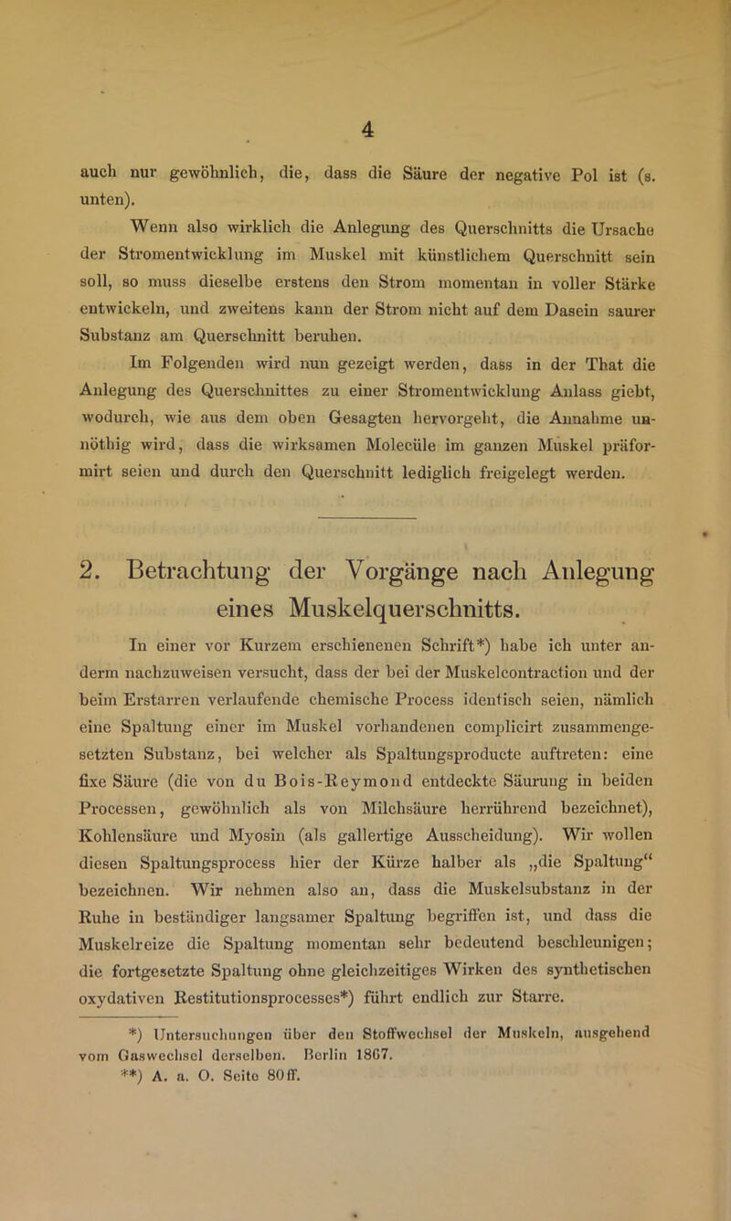 auch nur gewöhnlich, die, dass die Säure der negative Pol ist (s. unten). Wenn also wirklich die Anlegung des Querschnitts die Ursache der Stromentwicklung im Muskel mit künstlichem Querschnitt sein soll, so muss dieselbe erstens den Strom momentan in voller Stärke entwickeln, und zweitens kann der Strom nicht auf dem Dasein saurer Substanz am Querschnitt beruhen. Im Folgenden wird nun gezeigt werden, dass in der That die Anlegung des Querschnittes zu einer Stromentwicklung Anlass giebt, wodurch, wie aus dem oben Gesagten hervorgeht, die Annahme un- nöthig wird, dass die wirksamen Molecüle im ganzen Muskel präfor- mirt seien und durch den Querschnitt lediglich freigelegt werden. 2. Betrachtung der Vorgänge nach Anlegung eines Muskelquerschnitts. In einer vor Kurzem erschienenen Schrift* **)) habe ich unter an- derm nachzuweisen versucht, dass der bei der Muskelcontraction und der beim Erstarren verlaufende chemische Process identisch seien, nämlich eine Spaltung einer im Muskel vorhandenen complicirt zusammenge- setzten Substanz, bei welcher als Spaltungsproducte auftreten: eine fixe Säure (die von du Bois-Reymond entdeckte Säurung in beiden Pi'ocessen, gewöhnlich als von Milchsäure herrührend bezeichnet), Kohlensäure und Myosin (als gallertige Ausscheidung). Wir wollen diesen Spaltungsprocess hier der Kürze halber als „die Spaltung“ bezeichnen. Wir nehmen also an, dass die Muskelsubstanz in der Ruhe in beständiger langsamer Spaltung begidffen ist, und dass die Muskelreize die Spaltung momentan sehr bedeutend beschleunigen; die fortgesetzte Spaltung ohne gleichzeitiges Wirken des synthetischen oxydativen Restitutionsprocesses*) führt endlich zur Starre. *) Untersucliungen über den Stoffwechsel der Muskeln, ausgehend vom Gaswechsel derselben, ßcrlin 1807. **) A. a. O. Seite 8011'.