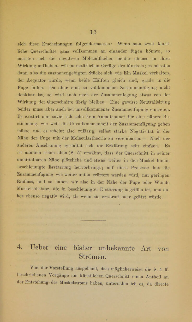 sich diese Erscheinungen folgendermassen: Wenn man zwei künst- liche Querschnitte ganz vollkommen an einander fügen könnte, so müssten sich die negativen Molecülflächen beider ebenso in ihrer Wirkung auf heben, wie im natürlichen Gefüge des Muskels; es müssten dann also die zusammengefügten Stücke sich wie Ein Muskel verhalten, der Aequator würde, wenn beide Hälften gleich sind, grade in die Fuge fallen. Da aber eine so vollkommene Zusainmenfüguug nicht denkbar ist, so wb’d auch nach der Zusammenlegung etwas von der Wirkung der Querschnitte übrig bleiben. Eine gewisse Neutralisirung beider muss abei’ auch bei unvollkommener Zusammenfügung eintreten. Es existirt nun soviel ich sehe kein Anhaltspunct für eine nähere Be- stimmung, wie weit die Unvollkommenheit der Zusammenfügung gehen müsse, und es scheint also zulässig, selbst starke Negativität in der Nähe der Fuge mit der Moleculartheorie zu vereinbaren. — Nach der anderen Anschauung gestaltet sich die Erklärung sehr einfach. Es ist nämlich schon oben (S. 5) erwähnt, dass der Querschnitt in seiner unmittelbai’en Nähe plötzliche und etwas weiter in den Muskel hinein beschleunigte Erstarrung hervorbringt; auf diese Processe hat die Zusammenfügung wie weiter unten erörtert werden wird, nur geringen Einfluss, und so haben wir also in der Nähe der Fuge oder Wunde Muskelsubstanz, die in beschleunigter Erstarrung begriffen ist. und da- her ebenso negativ wird, als wenn sie erwärmt oder geätzt würde. 4. lieber eine bisher unbekannte Art von Strömen. Von der Vorstellung ausgehend, dass möglicherweise die S. 4 if. beschriebenen Vorgänge am künstlichen Querschnitt einen Antheil an der Entstehung, des Muskelstroms haben, unternahm ich es, da directe