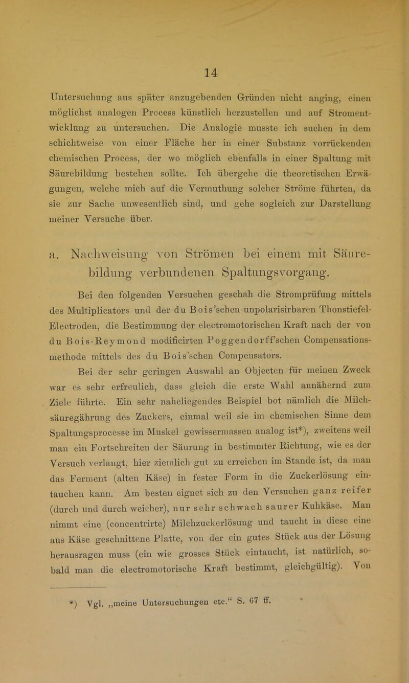 Untersuchung aus später anzugebenden Gründen nicht angiug, einen möglichst analogen Process künstlich hcrzustellen und auf Stroment- wicklung zu untersuchen. Die Analogie musste ich suchen in dem schichtweise von einer Fläche her in einer Substanz vorrückenden chemischen Process, der wo möglich ebenfalls in einer Spaltung mit Säurebildung bestehen sollte. Ich übergehe die theoretischen Erwä- gungen, welche mich auf die Vermuthung solcher Ströme führten, da sie zur Sache unwesentlich sind, und gehe sogleich zur Darstellung meiner Versuche über. a. Nac.liweisung A^on Strömen bei einem mit Säure- bildung verbundenen Spaltimgsvorgang, Bei den folgenden Versuchen geschah die Stromprüfung mittels des Multiplicators und der du Bois’schen unpolarisirbaren Thonstiefel- Electi-oden, die Bestimmung der electromotorischen Kraft nach der von du Bois-Beymoud modificirten Poggendorffschen Compensations- methode mittels des du Bois’schen Compensators. Bei der sehr geringen Auswahl an Objecten für meinen Zweck war cs sehr erfreulich, dass gleich die erste Wahl annähernd zum Ziele führte. Ein sehr naheliegendes Beispiel bot nämlich die Milch- säuregähi'ung des Zuckers, einmal weil sie im chemischen Sinne dem Spaltungsprocesse im Muskel gewissermassen analog ist*), zweitens weil man ein Fortschreiten der Säurung in bestimmter Bichtung, wie es der Versuch verlangt, hier ziemlich gut zu erreichen im Stande ist, da man das Ferment (alten Käse) in fester Form in die Zuckerlösung eiu- tauchen kann. Am besten eignet sich zu den Versuchen ganz reifer (durch und durch weicher), nur sehr schwach saurer Kuhkäse. Man nimmt eine (concentrirte) Milchzuckerlösung und taucht in diese eine aus Käse geschnittene Platte, von der ein gutes Stück aus der Lösung herausragen muss (ein wie grosses Stück eintaucht, ist natürlich, so- bald man die electromotorische Kraft bestimmt, gleichgültig). Von ■*) Vgl. „meine Untersuchungen etc.“ S. 67 ff.