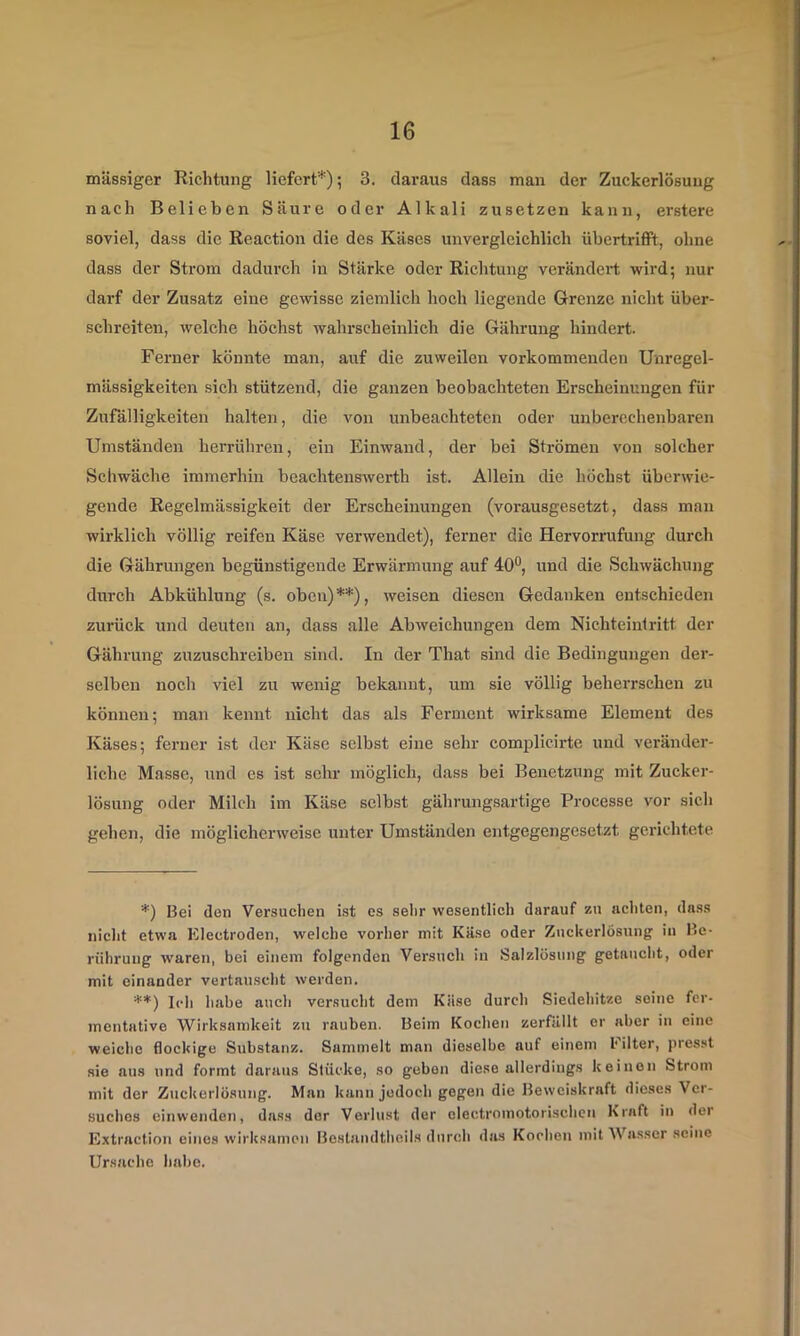 massiger Richtung liefert*); 3. daraus dass man der Zuckerlösuug nach Belieben Säure oder Alkali zusetzen kann, erstere soviel, dass die Reaction die des Käses unvergleichlich übertriflPt, ohne dass der Strom dadurch in Stärke oder Richtung verändert wird; nur darf der Zusatz eine gewisse ziemlich hoch liegende Grenze nicht über- schreiten, welche höchst wahrscheinlich die Gährung hindert. Ferner könnte man, auf die zuweilen vorkommenden Unregel- mässigkeiten sich stützend, die ganzen beobachteten Erscheinungen für Zufälligkeiten halten, die von unbeachteten oder unberechenbaren Umständen herrühreu, ein Einwand, der bei Strömen von solcher Schwäche immerhin beachtenswerth ist. Allein die höchst überwie- gende Regelmässigkeit der Erscheinungen (vorausgesetzt, dass man wirklich völlig reifen Käse verwendet), ferner die Hervorrufuug durch die Gährungen begünstigende Erwärmung auf 40®, und die Schwächung durch Abkühlung (s. oben) **), weisen diesen Gedanken entschieden zurück und deuten an, dass alle Abweichungen dem Nichteintritt der Gährung zuzuschreiben sind. In der That sind die Bedingungen der- selben noch viel zu wenig bekannt, um sie völlig beherrschen zu können; man kennt nicht das als Ferment wirksame Element des Käses; ferner ist der Käse selbst eine sehr complicirte und veränder- liche Masse, und es ist sehr möglich, dass bei Benetzung mit Zucker- lösung oder Milch im Käse selbst gährungsartige Processe vor sich gehen, die möglicherweise unter Umständen entgegengesetzt gerichtete *) Bel den Versuchen ist es selir wesentlich darauf zu achten, dass nicht etwa Electroden, welche vorher mit Käse oder ZiicUerlosung in Be- rührung waren, bei einem folgenden Versuch in Salzlösung getaucht, oder mit einander vertauscht werden. **) Ich habe auch versucht dem Käse durch Siedehitze seine fer- mentative Wirksamkeit zu rauben. Beim Kochen zerfällt er aber in eine weiche flockige Substanz. Sammelt man dieselbe auf einem l'ilter, presst sie aus und formt daraus Stücke, so geben diese allerdings keinen Strom mit der Zuckerlösung. Man kann jedoch gegen die Beweiskraft dieses Ver- suches einwenden, dass der Verlust der olectromotorischen Kraft in der Extraction eines wirksamen Bestandtheils durch das Kochen mit Wasser seine Ursache habe.