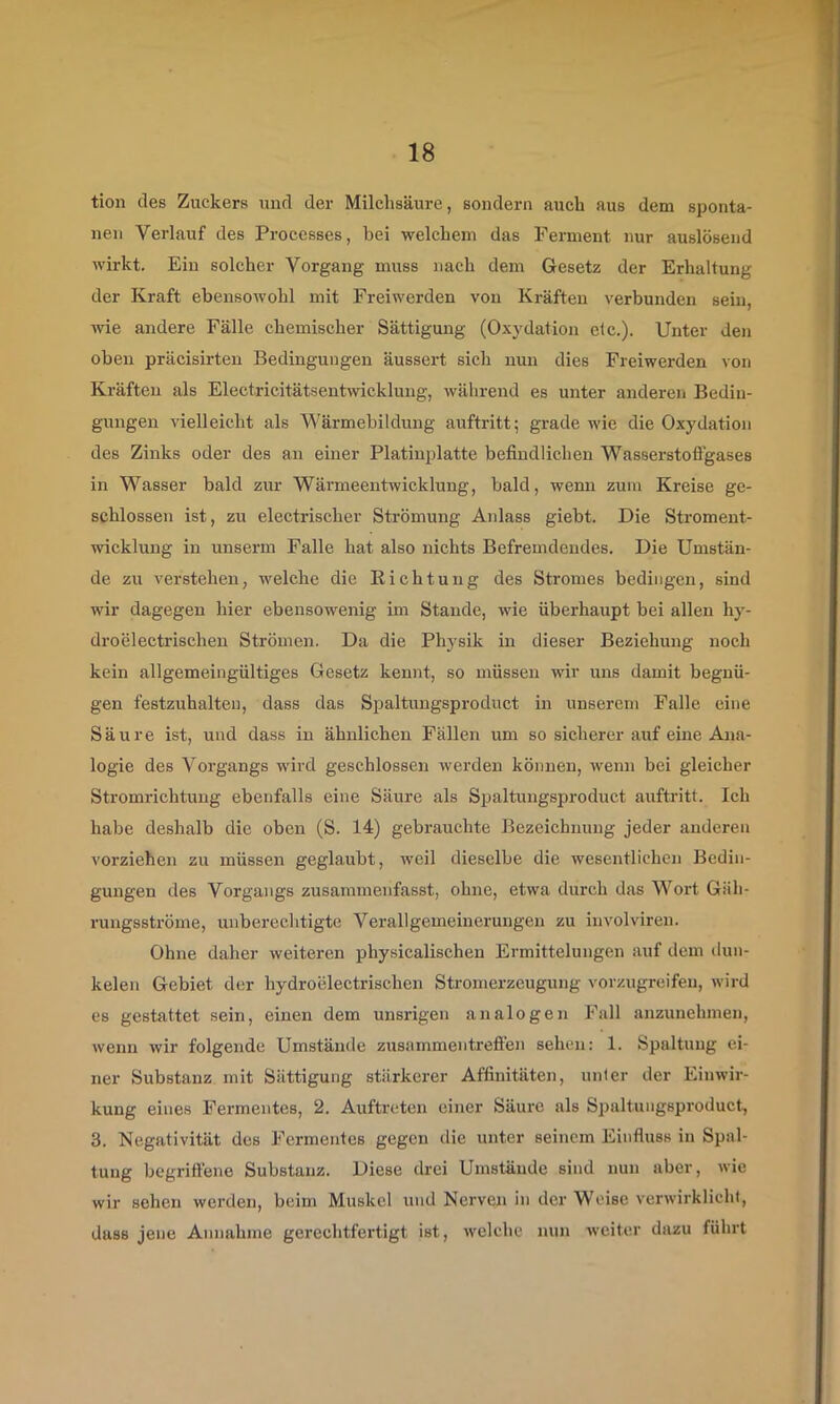 tion des Zuckers und der Milchsäure, sondern auch aus dem sponta- nen Verlauf des Processes, bei welchem das Ferment nur auslösend wirkt. Ein solcher Vorgang muss nach dem Gesetz der Erhaltung der Kraft ebensowohl mit Freiwerden von Kräften verbunden sein, wie andere Fälle chemischer Sättigmig (Oxydation elc.). Unter den oben präcisirten Bedingungen äussert sich nun dies Freiwerden von Kräften als Electricitätsentwicklung, während es unter anderen Bedin- gungen vielleicht als Wärmebildung auftritt; grade wie die Oxydation des Zinks oder des an einer Platinplatte befindlichen Wasserstofigases in Wasser bald zur Wärmeentwicklung, bald, wenn zuin Kreise ge- schlossen ist, zu electrischer Strömung Anlass giebt. Die Stroment- wicklung in unserm Falle hat also nichts Befremdendes. Die Umstän- de zu verstehen, welche die Eichtung des Stromes bedingen, sind wir dagegen hier ebensowenig im Stande, wie überhaupt bei allen hy- droelectrischen Strömen. Da die Physik in dieser Beziehung noch kein allgemeingültiges Gesetz kennt, so müssen wir uns damit begnü- gen festzuhalteu, dass das Spaltungsproduct in unserem Falle eine Säure ist, und dass in ähnlichen Fällen um so sicherer auf eine Ana- logie des Vorgangs wird geschlossen werden können, wenn bei gleicher Stromrichtung ebenfalls eine Säure als Spaltungsproduct aufü-itt. Ich habe deshalb die oben (S. 14) gebrauchte Bezeichnung jeder anderen vorziehen zu müssen geglaubt, weil dieselbe die wesentlichen Bedin- gungen des Vorgangs zusammenfasst, ohne, etwa durch das Wort Gäh- rungsströme, unberechtigte Verallgemeinerungen zu involviren. Ohne daher weiteren physicalischen Ermittelungen auf dem dun- kelen Gebiet der hydroelectrischcn Stromerzeugung vorzugreifeu, wird es gestattet sein, einen dem unsrigen analogen Fall anzunehinen, wenn wir folgende Umstände zusammentrefl'en sehen: 1. Spaltung ei- ner Substanz mit Sättigung stärkerer Affinitäten, unter der Einwir- kung eines Fermentes, 2. Auftreten einer Säure als Spaltungsproduct, 3. Negativität des Fermentes gegen die unter seinem Einfluss in Spal- tung begrifiene Substanz. Diese drei Umstände sind nun aber, wie wir sehen werden, beim Muskel und Nerven in der Weise verwirklicht, dass jene Annahme gerechtfertigt ist, welche nun weiter dazu führt