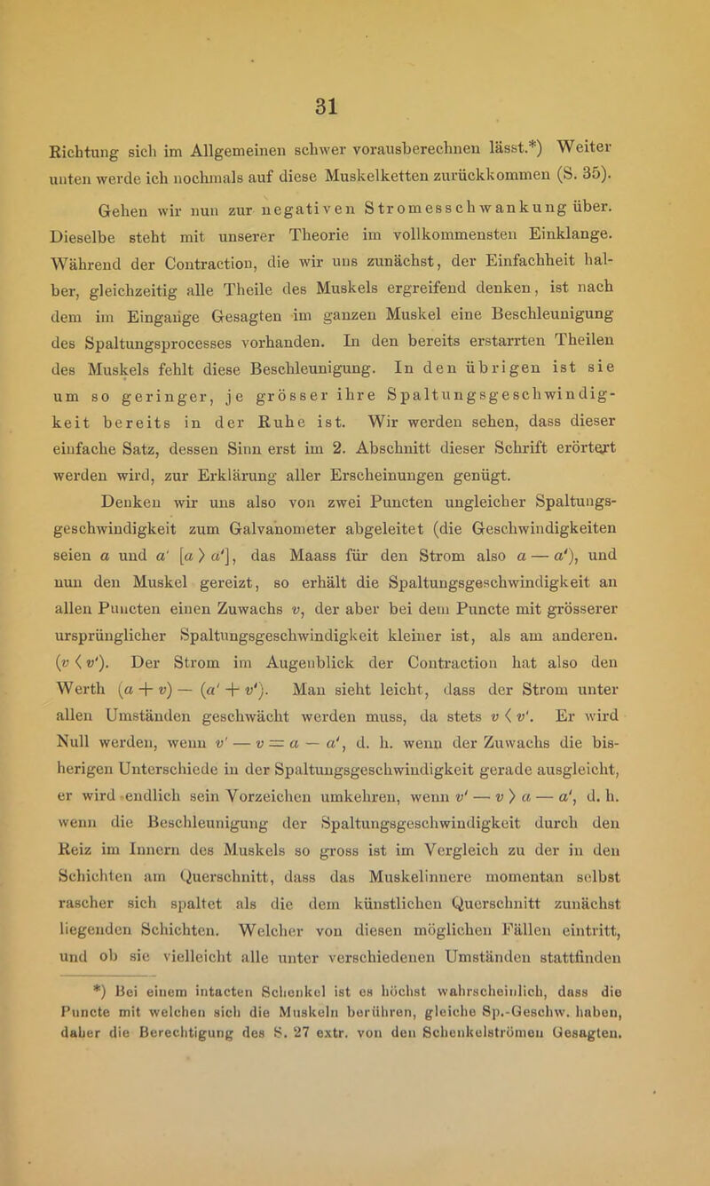 Richtung sich im Allgemeinen schwer vorausberechneu lässt.*) Weiter unten werde ich nochmals auf diese Muskelketten zurückkommen (S. 35). Gehen wir nun zur negativen Stromesschwankung über. Dieselbe steht mit unserer Theorie im vollkommensten Einklänge. Während der Contraction, die wir uns zunächst, der Einfachheit hal- ber, gleichzeitig alle Theile des Muskels ergreifend denken, ist nach dem im Eingänge Gesagten im ganzen Muskel eine Beschleunigung des Spaltungsprocesses vorhanden. In den bereits erstarrten Theilen des Muskels fehlt diese Beschleunigung. In den übrigen ist sie um so geringer, je grösser ihre Spaltungsgeschwindig- keit bereits in der Ruhe ist. Wir werden sehen, dass dieser einfache Satz, dessen Sinn erst im 2. Abschnitt dieser Schrift erörtert werden wird, zur Erklärung aller Erscheinungen genügt. Denken wir uns also von zwei Puncten ungleicher Spaltungs- geschwindigkeit zum Galvanometer abgeleitet (die Geschwindigkeiten seien a und a' [a ) a'], das Maass für den Strom also a — a'), und nun den Muskel gereizt, so erhält die Spaltungsgeschwindigkeit an allen Puncten einen Zuwachs v, der aber bei dem Puncte mit grösserer ursprünglicher Spaltungsgeschwindigkeit kleiner ist, als am anderen. {v < v‘). Der Strom im Augenblick der Contraction hat also den Werth [a-\-v)— {a‘-\-v‘). Mau sieht leicht, dass der Strom unter allen Umständen geschwächt werden muss, da stets v { v‘. Er wird Null werden, wenn v' — v = a — a‘, d. h. wenn der Zuwachs die bis- herigen Unterschiede in der Spaltungsgeschwiudigkeit gerade ausgleicht, er wird •endlich sein Vorzeichen umkehreii, wenn«' — v') a — a', d. h. wenn die Beschleunigung der Spaltungsgeschwindigkeit durch den Reiz im Innern des Muskels so gross ist im Vergleich zu der in den Schichten am Querschnitt, dass das Muskelinuerc momentan selbst rascher sich spaltet als die dem künstlichen Querschnitt zunächst liegenden Schichten. Welcher von diesen möglichen Fällen eintritt, und ob sie vielleicht alle unter verschiedenen Umständen stattfinden *) Hei einem intacten Sclienkcl ist es liüclist wahrscheinlich, dass die Pnncte mit welchen sich die Muskeln berühren, gleiche Sp.-Geschw. haken, daher die Berechtigung des 27 extr. von den Schenkelstrümen Gesagten.