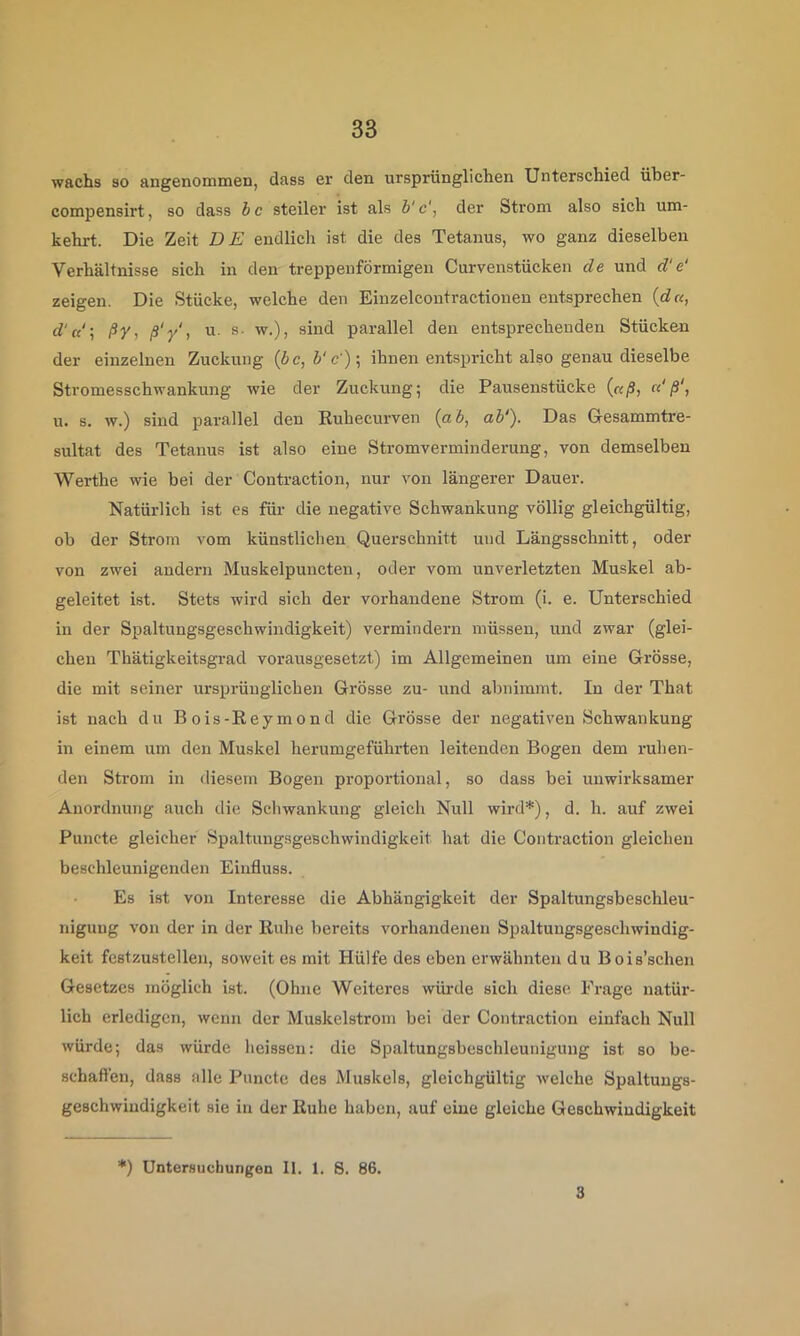 wachs so angenommen, dass er den ursprünglichen Unterschied über- compensirt, so dass hc steiler ist als i'c', der Strom also sich um- kehrt. Die Zeit BE endlich ist die des Tetanus, wo ganz dieselben Verhältnisse sich in den treppenförmigen Curvenstücken de und d‘e‘ zeigen. Die Stücke, welche den Einzelcontractionen entsprechen {du, d'u‘\ ßVi ß'y', u. s- w.), sind parallel den entsprechenden Stücken der einzelnen Zuckung (bc, b‘c')\ ihnen entspricht also genau dieselbe Stromesschwankung wie der Zuckung; die Pausenstücke {aß, ci'ß‘, u. s. w.) sind parallel den Ruhecurven {ab, ab'). Das Gesammtre- sultat des Tetanus ist also eine Stromverminderung, von demselben Werthe wie bei der Contraction, nur von längerer Dauer. Natürlich ist es für die negative Schwankung völlig gleichgültig, ob der Strom vom künstlichen Querschnitt und Längsschnitt, oder von zwei andeni Muskelpuncten, oder vom unverletzten Muskel ab- geleitet ist. Stets wird sich der vorhandene Strom (i. e. Unterschied in der Spaltungsgeschwindigkeit) vermindern müssen, und zwar (glei- chen Thätigkeitsgrad vorausgesetzt) im Allgemeinen um eine Grösse, die mit seiner ursprünglichen Grösse zu- und abnimmt. In der That ist nach du Bois-Reymond die Grösse der negativen Schwankung in einem um den Muskel herumgeführten leitenden Bogen dem ruhen- den Strom in diesem Bogen proportional, so dass bei unwirksamer Anordnung auch die Schwankung gleich Null wird*), d. h. auf zwei Puncte gleicher Spaltungsgeschwindigkeit hat die Contraction gleichen beschleunigenden Einfluss. Es ist von Interesse die Abhängigkeit der Spaltungsbeschleu- niguug von der in der Ruhe bereits vorhandenen Spaltungsgeschwindig- keit festzustellen, soweit es mit Hülfe des eben erwähnten du Bois’schen Gesetzes möglich ist. (Ohne Weiteres wüiale sich diese Frage natür- lich erledigen, wenn der Muskelstrom bei der Contraction einfach Null würde; das würde heissen: die Spaltungsbeschleunigung ist so be- schaft’en, dass alle Puncte des Muskels, gleichgültig welche Spaltungs- geschwiudigkeit sie in der Ruhe haben, auf eine gleiche Geschwindigkeit *) Untersuchungen II, 1. 8. 86. 3