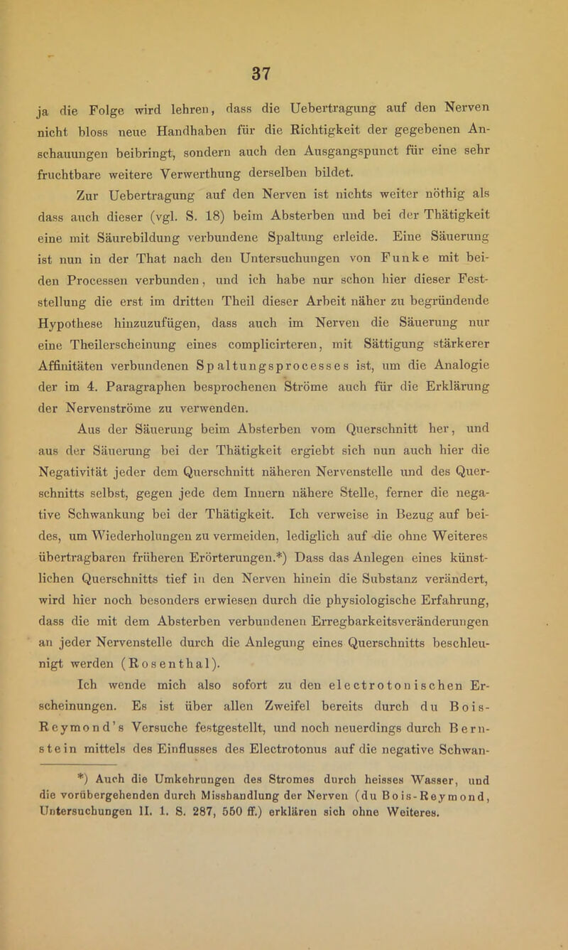 ja die Folge wird lehren, dass die Uebertragung auf den Nerven nicht bloss neue Handhaben für die Richtigkeit der gegebenen An- schauungen beibringt, sondern auch den Ausgangspunct für eine sehr fruchtbare weitere Verwerthung derselben bildet. Zur Uebertragung auf den Nerven ist nichts weiter nöthig als dass auch dieser (vgl. S. 18) beim Absterben und bei der Thätigkeit eine mit Säurebildung verbundene Spaltung erleide. Eine Säuerung ist nun in der That nach den Untersuchungen von Funke mit bei- den Processen verbunden, und ich habe nur schon hier dieser Fest- stellung die erst im dritten Theil dieser Arbeit näher zu begründende Hypothese hinzuzufügen, dass auch im Nerven die Säuerung nur eine Theilerscheinung eines complicirteren, mit Sättigung stärkerer Affinitäten verbundenen Spaltungsprocesses ist, um die Analogie der im 4. Paragraphen besprochenen Ströme auch für die Erklärung der Nervenströme zu verwenden. Aus der Säuerung beim Absterben vom Querschnitt her, und aus der Säuerung bei der Thätigkeit ergiebt sich nun auch hier die Negativität jeder dem Querschnitt näheren Nervenstelle und des Quer- schnitts selbst, gegen jede dem Innern nähere Stelle, ferner die nega- tive Schwankung bei der Thätigkeit. Ich verweise in Bezug auf bei- des, um Wiederholungen zu vermeiden, lediglich auf die ohne Weiteres übertragbaren früheren Erörterungen.*) Dass das Anlegen eines künst- lichen Querschnitts tief in den Nerven hinein die Substanz verändert, wird hier noch besonders erwiesen durch die physiologische Erfahrung, dass die mit dem Absterben verbundenen Erregbarkeitsveränderungen an jeder Nervenstelle durch die Anlegung eines Querschnitts beschleu- nigt werden (Rosenthal). Ich wende mich also sofort zu den electroton ischen Er- scheinungen. Es ist über allen Zweifel bereits durch du Bois- Reymond’s Versuche festgestellt, und noch neuerdings durch Bern- stein mittels des Einflusses des Electrotonus auf die negative Schwan- *) Auch die Umkehrungen des Stromes durch heisses Wasser, und die vorübergehenden durch Misshandlung der Nerven (du Bo is-Rey m ond, Untersuchungen II. 1. 8. 287, 560 ff.) erklären sich ohne Weiteres.