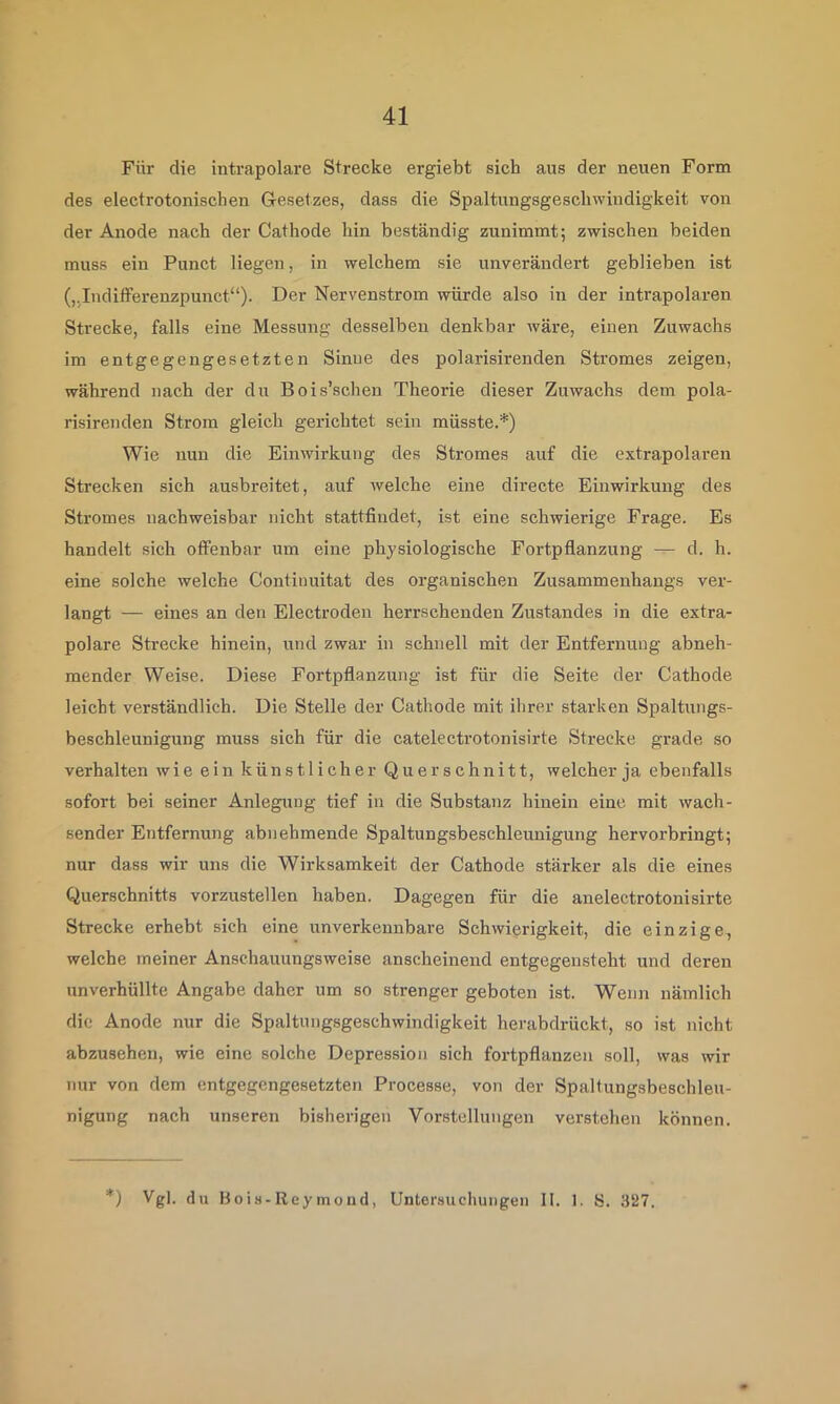 Für die intrapolare Strecke ergiebt sich aus der neuen Form des electrotonischen Gesetzes, dass die Spaltungsgeschwindigkeit von der Anode nach der Cathode hin beständig zunimmt; zwischen beiden muss ein Punct liegen, in welchem sie unverändert geblieben ist („Indifferenzpunct“). Der Nervenstrom würde also in der intrapolaren Strecke, falls eine Messung desselben denkbar wäre, einen Zuwachs im entgegengesetzten Sinne des polarisirenden Stromes zeigen, während nach der du Bois’schen Theorie dieser Zuwachs dem pola- risirenden Strom gleich gerichtet sein müsste.*) Wie nun die Einwirkung des Stromes auf die extrapolaren Strecken sich ausbreitet, auf welche eine directe Einwirkung des Stromes nachweisbar nicht stattfindet, ist eine schwierige Frage. Es handelt sich offenbar um eine physiologische Fortpflanzung — d. h. eine solche welche Continuitat des organischen Zusammenhangs ver- langt — eines an den Electroden herrschenden Zustandes in die extra- polare Strecke hinein, und zwar in schnell mit der Entfernung abneh- mender Weise. Diese Fortpflanzung ist für die Seite der Cathode leicht verständlich. Die Stelle der Cathode mit ihrer starken Spalttings- beschleunigung muss sich für die catelectrotonisirte Strecke grade so verhalten wie ein künstlicher Querschnitt, welcher ja ebenfalls sofort bei seiner Anlegung tief in die Substanz hinein eine mit wach- sender Entfernung abnehmende Spaltungsbeschleunigung hervorbringt; nur dass wir uns die Wirksamkeit der Cathode stärker als die eines Querschnitts vorzustellen haben. Dagegen für die anelectrotonisirte Strecke erhebt sich eine unverkennbare Schwierigkeit, die einzige, welche meiner Anschauungsweise anscheinend entgegensteht und deren unverhüllte Angabe daher um so strenger geboten ist. Wenn nämlich die Anode nur die Spaltungsgeschwindigkeit herabdrückt, so ist nicht abzusehen, wie eine solche Depression sich fortpflanzen soll, was wir nur von dem entgegengesetzten Processe, von der Spaltungsbeschleu- nigung nach unseren bisherigen Vorstellungen verstehen können. *) Vgl. du Bois-Reymond, Untersuchungen II. 1. S. 327.