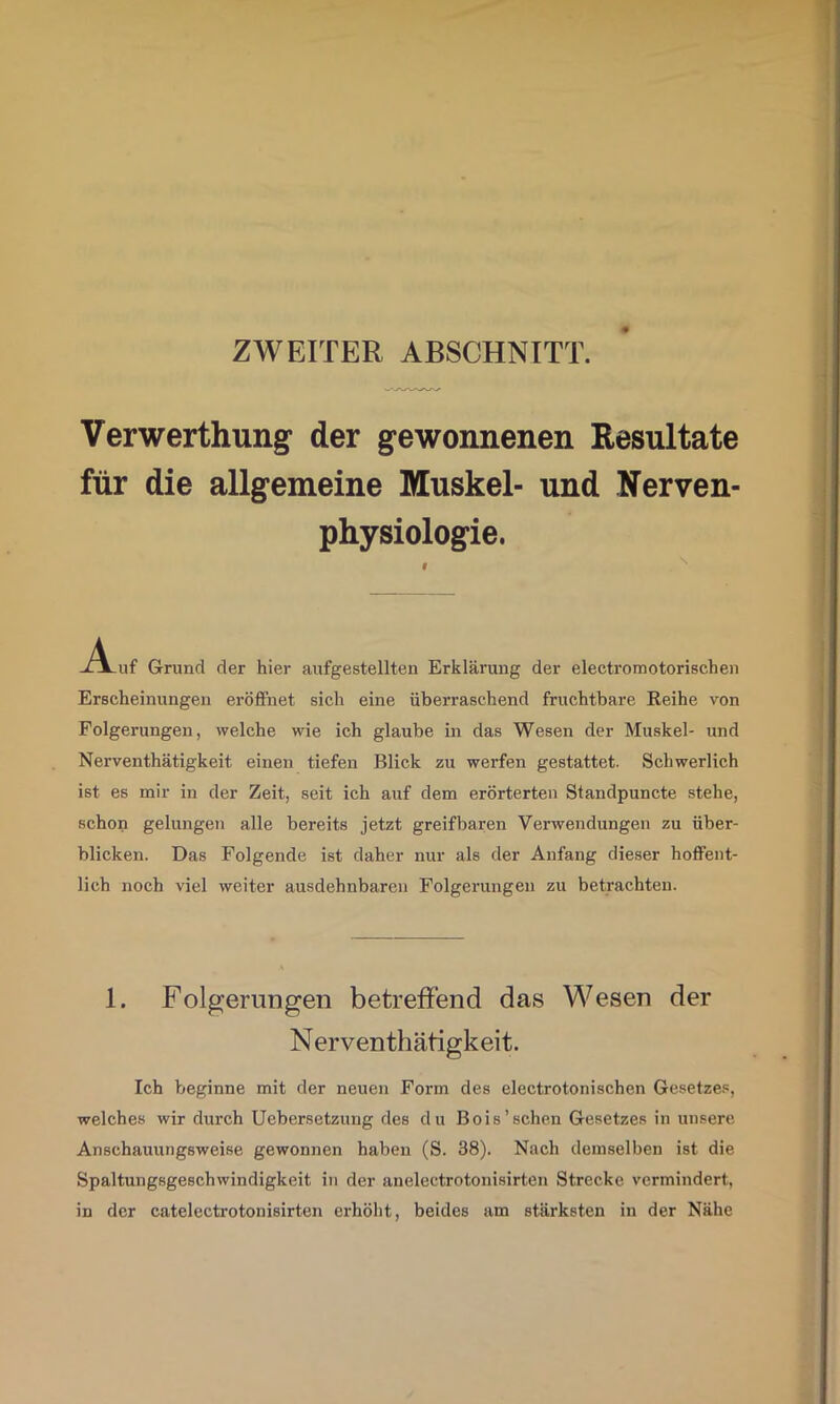 ZWEITER ABSCHNITT. Verwerthung* der gewonnenen Resultate für die allgemeine Muskel- und Nerven- physiologie. -Ä^uf Grund der hier aufgestellten Erklärung der electromotorischen Erscheinungen eröffnet sich eine überraschend fruchtbare Reihe von Folgerungen, welche wie ich glaube in das Wesen der Muskel- und Nerventhätigkeit einen tiefen Blick zu werfen gestattet. Schwerlich ist es mir in der Zeit, seit ich auf dem erörterten Standpuncte stehe, schon gelungen alle bereits jetzt greifbaren Verwendungen zu über- blicken. Das Folgende ist daher nur als der Anfang dieser hoffent- lich noch viel weiter ausdehnbaren Folgerungen zu betrachten. 1. Folgerungen betreffend das Wesen der Nerventhätigkeit. Ich beginne mit der neuen Form des electrotonischen Gesetzes, welches wir durch Uebersetzung des du Bois'sehen Gesetzes in unsere Anschauungsweise gewonnen haben (S. 38). Nach demselben ist die Spaltungsgeschwindigkeit in der anelectrotonisirten Strecke vermindert, in der catelectrotonisirten erhöht, beides am stärksten in der Nähe