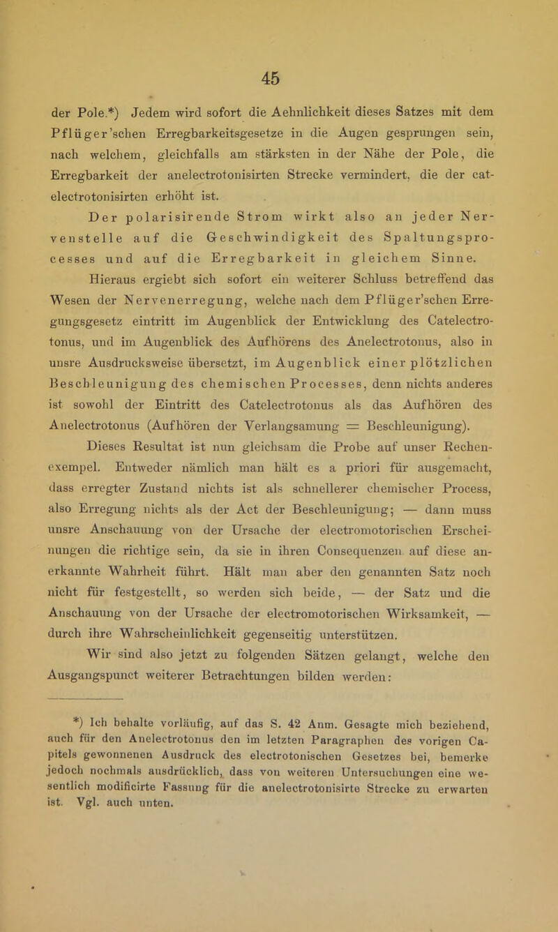 der Pole.*) Jedem wird sofort die Aehnlichkeit dieses Satzes mit dem Pflüger'sehen Erregbarkeitsgesetze in die Augen gesprungen sein, nach welchem, gleichfalls am stärksten in der Nähe der Pole, die Erregbarkeit der anelectrotonisirten Strecke vermindert, die der cat- electrotonisirten erhöht ist. Der polarisirende Strom wirkt also an jeder Ner- venstelle auf die Geschwindigkeit des Spaltungspro- cesses und auf die Erregbarkeit in gleichem Sinne. Hieraus ergiebt sich sofort ein weiterer Schluss betreffend das Wesen der Nervenerregung, welche nach dem Pflüger’schen Erre- gungsgesetz eintritt im Augenblick der Entwicklung des Catelectro- tonus, und im Augenblick des Aufhörens des Anelectrotonus, also in unsre Ausdrucksweise übersetzt, im Augenblick einer plötzlichen Beschleunigung des chemischen Processes, denn nichts anderes ist sowohl der Eintritt des Catelectrotonus als das Aufhören des Anelectrotonus (Aufhören der Verlangsamung = Beschleunigung). Dieses Resultat ist nun gleichsam die Probe auf unser Rechen- cxempel. Entweder nämlich man hält es a priori für ausgemacht, dass erregter Zustand nichts ist als schnellerer chemischer Process, also Erregung nichts als der Act der Beschleunigung; — dann muss unsre Anschauung von der Ursache der electromotorischen Erschei- nungen die richtige sein, da sie in ihren Consequenzen auf diese an- erkannte Wahrheit führt. Hält man aber den genannten Satz noch nicht für festgestellt, so werden sich beide, — der Satz und die Anschauung von der Ursache der electromotorischen Wirksamkeit, — durch ihre Wahrscheinlichkeit gegenseitig unterstützen. Wir sind also jetzt zu folgenden Sätzen gelangt, welche den Ausgangspunct weiterer Betrachtungen bilden werden: *) Ich behalte vorläufig, auf das S. 42 Anm. Gesagte mich beziehend, auch für den Anelectrotonus den im letzten Paragraphen des vorigen Ca- pitels gewonnenen Ausdruck des electrotonischen Gesetzes bei, bemerke jedoch nochmals ausdrücklich, dass von weiteren Untersuchungen eine we- sentlich modificirte Fassung für die anelectrotonisirte Strecke zu erwarten ist. Vgl. auch unten.