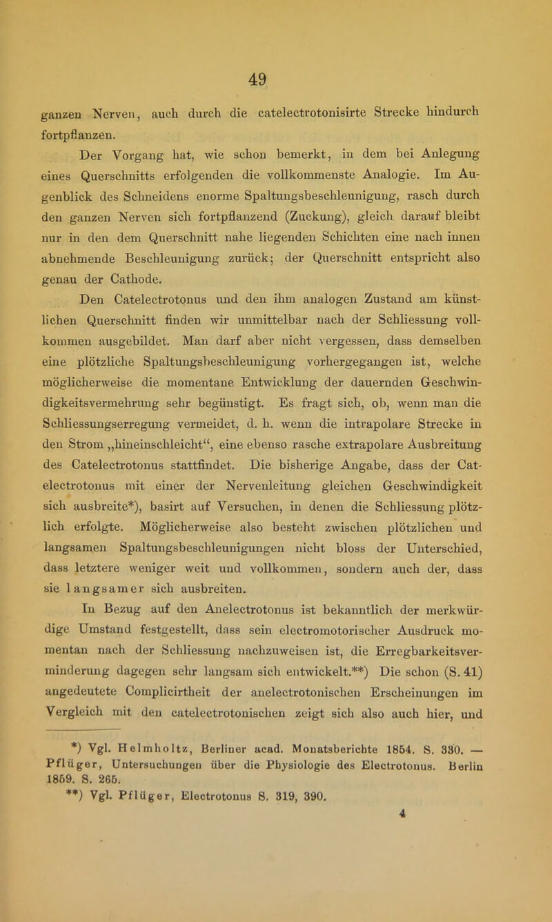 ganzen Nerven, auch durch die catelectrotonisirte Strecke hindurch fortpflanzen. Der Vorgang hat, wie schon bemerkt, in dem bei Anlegung eines Querschnitts erfolgenden die vollkommenste Analogie. Im Au- genblick des Schneidens enorme Spaltungsbeschleunigung, rasch durch den ganzen Nerven sich fortpflanzend (Zuckung), gleich darauf bleibt nur in den dem Querschnitt nahe liegenden Schichten eine nach innen abnehmende Beschleunigung zurück; der Querschnitt entspricht also genau der Cathode. Den Catelectrotonus und den ihm analogen Zustand am künst- lichen Querschnitt finden wir unmittelbar nach der Schliessung voll- kommen ausgebildet. Man darf aber nicht vergessen, dass demselben eine plötzliche Spaltungsbeschleunigung vorhergegangen ist, welche möglicherweise die momentane Entwicklung der dauernden Geschwin- digkeitsvermehrung sehr begünstigt. Es fragt sich, ob, wenn man die Schliessungserregung vermeidet, d. h. wenn die intrapolare Strecke in den Strom „hineinschleicht“, eine ebenso rasche extrapolare Ausbreitung des Catelectrotonus stattfindet. Die bisherige Angabe, dass der Cat- electrotonus mit einer der Nervenleitung gleichen Geschwindigkeit sich ausbreite*), basirt auf Versuchen, in denen die Schliessung plötz- lich erfolgte. Möglicherweise also besteht zwischen plötzlichen und langsamen Spaltungsbeschleunigungen nicht bloss der Unterschied, dass letztere weniger weit und vollkommen, sondern auch der, dass sie langsamer sich ausbreiten. In Bezug auf den Anelectrotonus ist bekanntlich der merkwür- dige Umstand festgestellt, dass sein electromotorischer Ausdruck mo- mentan nach der Schliessung iiachzuweisen ist, die Erregbarkeitsver- minderung dagegen sehr langsam sich entwickelt.**) Die schon (S. 41) angedeutete Complicirtheit der anelectrotonischen Erscheinungen im Vergleich mit den catelectrotonischen zeigt sich also auch hier, und *) Vgl. Helmholtz, Berliner acad. Monatsberichte 1854. S. 330. — Pflüger, Untersuchungen über die Physiologie des Electrotonus. Berlin 1869. S. 266. **) Vgl. Pflüger, Electrotonus 8. 319, 390. 4