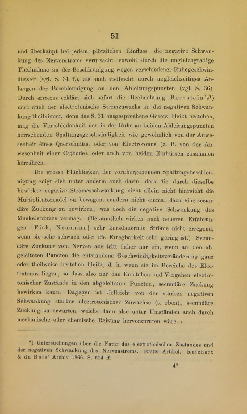 und überhaupt bei jedem plötzlichen Einfluss, die negative Schwan- kung des Nervenstroms verursacht, sowohl durch die uugleichgradige Theilnahme au der Beschleunigung wegen verschiedener Ruhegeschwin- digkeit (vgl. S. 31 f.), als auch vielleicht durch ungleichzeitiges An- langen der Beschleunigung an den Ablei tun gspuncten (vgl. S. 36). Durch ersteres erklärt sich sofort die Beobachtung B ern ste in’s*) dass auch der electrotonische Stromzuwachs an der negativen Schwan- kung theilnimmt, denn das S. 31 ausgesprochene Gesetz bleibt bestehen, mag die Verschiedenheit der in der Ruhe an beiden Ableitungspuncten herrschenden Spaltungsgeschwindigkeit wie gewöhnlich von der Anwe- senheit eines Querschnitts, oder von Electrotonus (z. B. von der An- wesenheit emer Cathode), oder auch von beiden Einflüssen zusammen herrühren. Die grosse Flüchtigkeit der vorübergehenden Spaltungsbeschleu- niguug zeigt sich unter anderni auch darin, dass die durch dieselbe bewirkte negative Stromesschwankung nicht allein nicht hinreicht die Multiplicatornadel zu bewegen, sondern nicht einmal dazu eine secun- däre Zuckung zu bewirken, was doch die negative Schwankung des Muskelstromes vermag. (Bekanntlich wirken nach neueren Erfahrun- gen [Fick, Neumann] sehr kurzdauernde Sti'örae nicht erregend, wenn sie sehr schwach oder die Erregbarkeit sehr gering ist.) Secun- däre Zuckung vom Nerven aus tritt daher nur ein, wenn an den ab- geleiteten Puncten die entstandene Geschwiudigkeitsveränderung ganz oder theilweise bestehen bleibt, d. h. wenn sie im Bereiche des Elec- trotonus liegen, so dass also nur das Entstehen und Vergehen electro- tonischer Zustände in den abgeleiteten Puncten, secundäre Zuckung bewirken kann. Dagegen ist vielleicht von der starken negativen Schwankung starker electrotonischer Zuwachse (s. oben), secundäre Zuckung zu erwarten, welche dann also unter Umständen auch durch mechanische oder chemische Reizung hervorzurufen wäre. • *) Untersuchungen über die Natur des electrotonischeu Zustandes und der negativen Schwankung des Nervenstroms. Erster Artikel. Reichert & du Bois’ Archiv 1866. S. 614 ff. 4’*