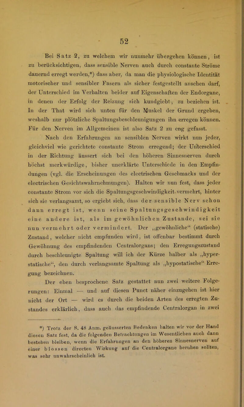 Bei Satz 2, zu welchem mr nunmehr übergehen können, ist zu berücksichtigen, dass sensible Nerven auch durch constante Ströme dauernd erregt werden,*) dass aber, da man die physiologische Identität motorischer und sensibler Fasern als sicher festgestellt ansehen darf, der Unterschied im Verhalten beider auf Eigenschaften der Endorgane, in denen der Erfolg der Reizung sich kundgiebt, zu beziehen ist. In der That wird sich unten für den Muskel der Grund ergeben, weshalb nur plötzliche Spaltungsbeschleunigungen ihn erregen können. Für den Nerven im Allgemeinen ist also Satz 2 zu eng gefasst. Nach den Erfahrungen an sensiblen Nerven wirkt nun jeder, gleichviel wie gerichtete constante Strom erregend; der Unterschied in der Richtung äussert sich bei den höheren Sinnesnerven durch höchst merkwürdige, bisher unerklärte Unterschiede in den Empfin- dungen (vgl. die Erscheinungen des electrischen Geschmacks und der electrischen Gesichtswahrnehmungen). Halten wir nun fest, dass jeder constante Strom vor sich die Spaltungsgeschwindigkeit.vermehrt, hinter sich sie verlangsamt, so ergiebt sich, dass der sensible Nerv schon dann erregt ist, wenn seine Spaltungsgeschwindigkeit eine andere ist, als im gewöhnlichen Zustande, sei sie nun vermehrt oder vermindert. Der „gewöhnliche“ (statische) Zustand, welcher nicht empfunden wird, ist offenbar bestimmt durch Gewöhnung des empfindenden Centralorgans; den Erregungszustand durch beschleunigte Spaltung will ich der Kürze halber als „hyper- statische“, den durch verlangsamte Spaltung als „hypostatische“ Erre- gung bezeichnen. Der eben besprochene Satz gestattet nun zwei weitere Folge- rungen: Einmal — und auf diesen Punct näher einzugehen ist hier nicht der Ort — wird es durch die beiden Arten des erregten Zu- standes erklärlich, dass auch das empfindende Centralorgan in zwei *) Trotz der P. 48 Anm. geUusserten Bedenken halten wir vor der Hand diesen Satz fe.st, da die folgenden Betrachtungen im Wesentlichen auch dann bestehen bleiben, wenn die Erfahrungen an den höheren Sinnesnerven auf einer blossen direeten Wirkung auf die Centralorgane beruhen sollten, was sehr unwahrscheinlich ist.