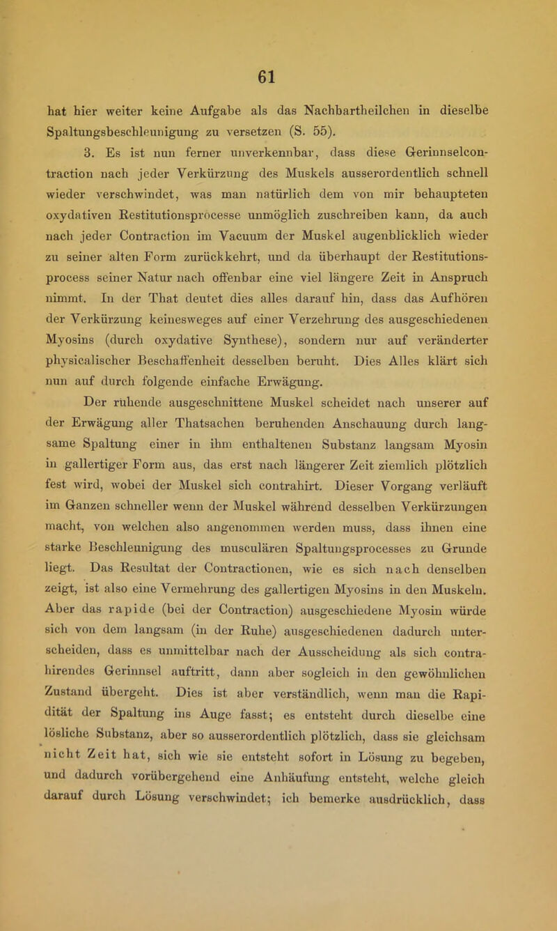 hat hier weiter keine Aufgabe als das Nachbartheilchen in dieselbe Spaltungsbeschleunigung zu versetzen (S. 55), 3. Es ist nun ferner unverkennbar, dass diese Gerinnselcon- traction nach jeder Verkürzung des Muskels ausserordentlich schnell wieder verschwindet, was man natürlich dem von mir behaupteten oxydativen Kestitutionsprocesse unmöglich zuschreiben kann, da auch nach jeder Contraction im Vacuum der Muskel augenblicklich wieder zu seiner alten Form zurückkehrt, und da überhaupt der Restitutions- process seiner Natur nach offenbar eine viel längere Zeit in Anspruch nimmt. In der That deutet dies alles darauf hin, dass das Aufhören der Verkürzung keinesweges auf einer Verzehrung des ausgeschiedeneu Myosins (durch oxydative Synthese), sondern nur auf veränderter physicalischer Beschaffenheit desselben beruht. Dies Alles klärt sich nun auf durch folgende einfache Erwägung. Der ruhende ausgeschnittene Muskel scheidet nach unserer auf der Erwägung aller Thatsachen beruhenden Anschauung durch lang- same Spaltung einer in ihm enthaltenen Substanz langsam Myosm in gallertiger Form aus, das erst nach längerer Zeit ziemlich plötzlich fest wird, wobei der Muskel sich contrahirt. Dieser Vorgang verläuft im Ganzen schneller wenn der Muskel während desselben Verkürzungen macht, von welchen also angenommen werden muss, dass ihnen eine starke Beschleunigung des musculären Spaltuugsprocesses zu Grunde liegt. Das Resultat der Contractionen, wie es sich nach denselben zeigt, ist also eine Vermehrung des gallertigen Myosins in den Muskeln. Aber das rapide (bei der Contraction) ausgeschiedene Myosin würde sich von dem langsam (in der Ruhe) ausgeschiedenen dadurch unter- scheiden, dass es unmittelbar nach der Ausscheidung als sich contra- hirendes Gerinnsel auftritt, dann aber sogleich in den gewöhnlichen Zustand übergeht. Dies ist aber verständlich, wenn mau die Rapi- dität der Spaltung ins Auge fasst; es entsteht durch dieselbe eine lösliche Substanz, aber so ausserordentlich plötzlich, dass sie gleichsam nicht Zeit hat, sich wie sie entsteht sofort in Lösung zu begeben, und dadurch vorübergehend eine Anhäufung entsteht, welche gleich darauf durch Lösung verschwindet; ich bemerke ausdrücklich, dass