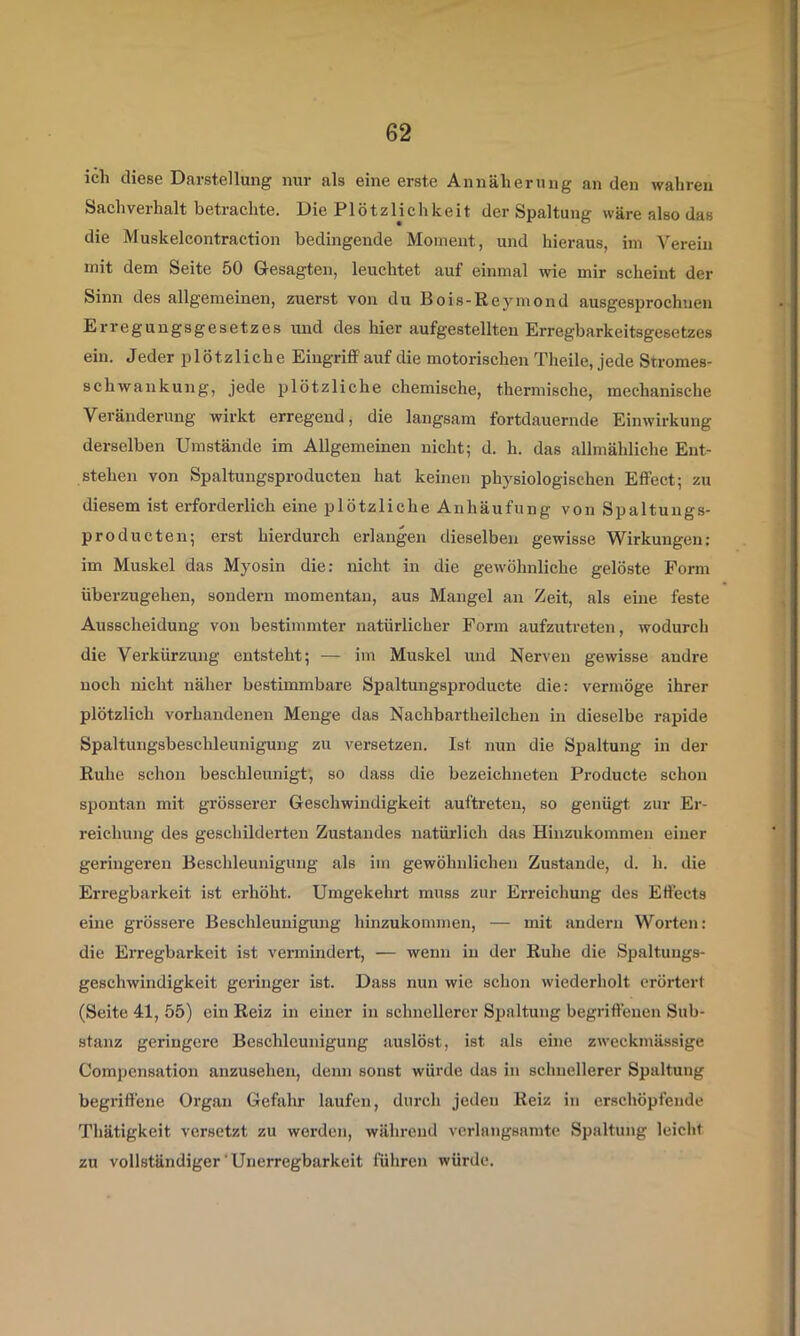 ich diese Darstellung nur als eine erste Annäherung an den wahren Sachverhalt betrachte. Die Plötzlichkeit der Spaltung wäre also das die Muskelcontraction bedingende Moment, und hieraus, im Verein mit dem Seite 50 G-esagten, leuchtet auf einmal wie mir scheint der Sinn des allgemeinen, zuerst von du Bois-Reymond ausgesprochuen Erregungsgesetzes und des hier aufgestellten Erregbarkeitsgesetzes ein. Jeder plötzliche EingrifiFauf die motorischen Theile, jede Stromes- schwaukung, jede plötzliche chemische, thermische, mechanische Veränderung wirkt erregend, die langsam fortdauernde Einwirkung derselben Umstände im Allgemeinen nicht; d. h. das allmähliche Ent- stehen von Spaltungsproducten hat keinen physiologischen Effect; zu diesem ist erforderlich eine plötzliche Anhäufung von Spaltungs- producten; erst hierdurch erlangen dieselben gewisse Wirkungen: im Muskel das Myosin die: nicht in die gewöhnliche gelöste Form iiberzugehen, sondern momentan, aus Mangel an Zeit, als eine feste Ausscheidung von bestimmter natürlicher Form aufzutreten, wodurch die Verkürzung entsteht; — im Muskel und Nerven gewisse andre noch nicht näher bestimmbare Spaltungsproducte die: vermöge ihrer plötzlich vorhandenen Menge das Nachbartheilchen in dieselbe rapide Spaltungsbeschleunigung zu versetzen. Ist nun die Spaltung in der Ruhe schon beschleunigt', so dass die bezeichneten Producte schon spontan mit grösserer Geschwindigkeit auftreten, so genügt zur Er- reichung des geschilderten Zustandes natürlich das Hinzukommen einer geringeren Beschleunigung als im gewöhnlichen Zustande, d. h. die Erregbarkeit ist erhöht. Umgekehrt muss zur Erreichung des Effects eine grössere Beschleunigung hinzukommen, — mit andern Worten: die Erregbarkeit ist vermindert, — wenn in der Ruhe die Spaltungs- geschwindigkeit geringer ist. Dass nun wie schon wiederholt erörtert (Seite 41, 55) ein Reiz in einer in schnellerer Spaltung begriffenen Sub- stanz geringere Beschleunigung auslöst, ist als eine zweckmässige Compcnsation anzusehen, denn sonst würde das in schnellerer Spaltung begriffene Organ Gefahr laufen, durch jeden Reiz in erschöpfende Thätigkeit versetzt zu werden, während vorhingsamte Spaltung leicht zu vollständiger ■ Unerregbarkeit führen würde.