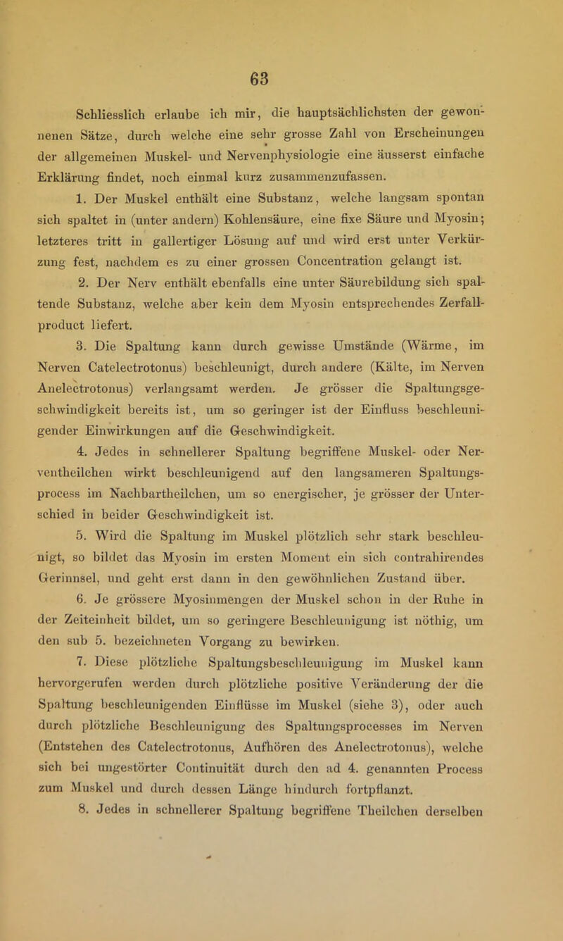 Scbliesslich erlaube ich mir, die hauptsächlichsten der gewon- nenen Sätze, durch welche eine sehr grosse Zahl von Erscheinungen der allgemeinen Muskel- und Nervenphysiologie eine äusserst einfache Erklärung findet, noch einmal kurz zusammenzufassen. 1. Der Muskel enthält eine Substanz, welche langsam spontan sich spaltet in (unter andern) Kohlensäure, eine fixe Säure und Myosin; letzteres tritt in gallertiger Lösung auf und wird erst unter Verkür- zung fest, nachdem es zu einer grossen Concentration gelangt ist. 2. Der Nerv enthält ebenfalls eine unter Säurebildung sich spal- tende Substanz, welche aber kein dem Myosin entsprechendes Zerfall- product liefert. 3. Die Spaltung kann durch gewisse Umstände (Wärme, im Nerven Catelectrotonus) beschleunigt, durch andere (Kälte, im Nerven Anelectrotonus) verlangsamt werden. Je grösser die Spaltungsge- schwindigkeit bereits ist, um so geringer ist der Einfluss beschleuni- gender Einwirkungen auf die Geschwindigkeit. 4. Jedes in schnellerer Spaltung begriffene Muskel- oder Ner- ventheilchen wirkt beschleunigend auf den langsameren Spaltuugs- process im Nachbartheilchen, um so energischer, je grösser der Unter- schied in beider Geschwindigkeit ist. 5. Wird die Spaltung im Muskel plötzlich sehr stark beschleu- nigt, so bildet das Myosin im ersten Moment ein sich contrahirendes Gerinnsel, und geht erst dann in den gewöhnlichen Zustand über. 6. Je grössere Myosinmengen der Muskel schon in der Ruhe in der Zeiteinheit bildet, um so geringere Beschleunigung ist nöthig, um den sub 5. bezeichneteu Vorgang zu bewirken. 7. Diese plötzliche Spaltungsbeschleunigung im Muskel kann hervorgerufeu werden durch plötzliche positive Veränderung der die Spaltung beschleunigenden Einflüsse im Muskel (siehe 3), oder auch durch plötzliche Beschleunigung des Spaltungsprocesses im Nerven (Entstehen des Catelectrotonus, Aufhören des Anelectrotonus), welche sich bei ungestörter Continuität durch den ad 4. genannten Process zum Muskel und durch dessen Länge hindurch fortpflanzt. 8. Jedes in schnellerer Spaltung begriffene Theilchen derselben