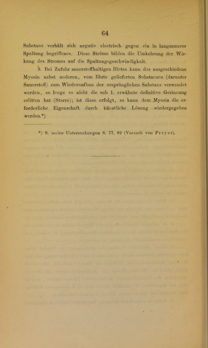 Substanz verhält sich negativ electrisch gegen ein in langsamerer Spaltung begriffenes. Diese Ströme bilden die Umkehrung der Wir- kung des Stromes auf die Spaltungsgeschwindigkeit. 9. Bei Zufuhr sauerstoffhaltigen Blutes kann das ausgeschiedene Myosin nebst anderen, vom Blute gelieferten Substanzen (daranter Sauerstoff) zum Wiederaufbau der ursprünglichen Substanz verwendet werden, so lange es nicht die sub 1. erwähnte definitive Grerinnung erlitten hat (Starre); ist diese erfolgt, so kann dem Myosin die er- forderliche Eigenschaft durch künstliche Lösung wiedergegeben werden.*) *) S. meine Untersuchungen S. 77, 82 (Versuch von Preyer),