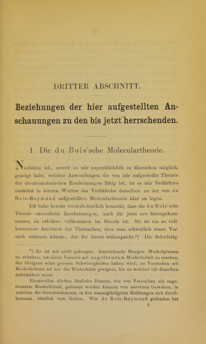 DRITTER ABSCHNITT. Beziehungen der hier aufgestellten An- schauungen zu den bis jetzt herrschenden. 1. Die du Bois’sche Moleculartheorie. _L 1 achdem ich, soweit es mir augenblicklich zu übersehen möglich, gezeigt habe, welcher Anwendungen die von mir aufgestellte Theorie der electromotorischen Erscheinungen fähig ist, ist es mir Bedürfniss zunächst in kurzen Worten das Verhältiiiss derselben zu der von du Bo is-Rey mond aufgestellten Moleculartheorie klar zu legen. Ich habe bereits wiederholentlich bemerkt, dass die du Bois’sche 'i’lieorie sämmtliche Erscheinungen, auch die jetzt neu hinzugekom- meneu, zu erklären vollkommen im Stande ist. Sie ist ein so voll- kommener Ausdruck der Thatsachen, dass mau schwerlich einen Ver- such ersinnen könnte, der ilir direct widerspricht.*) Die Schwierig- *) Es ist mir niclit gelungen, hinreicliende Mengen Miiskelplasina zu erhalten, um einen Versuch mit ungeforintern Muskelinhult zu machen, der übrigens .seine grossen Schwierigkeiten haben wird; zu Versuchen mit Muskeischnee jst nur die Winterkiilte geeignet, bis zu welcher ich dieselben aufschieben muss. Einstweilen dürften ähnliche Dienste, wie von Versuchen mit ungo- formtem Muskelinhalt, geleistet werden können von nervösen Ueweben, in welchen die Gewebseleinento in den mannigfaltigsten Richtungen sich durch- kreuzen, nämlich vom Gehirn. Wie du Bois-Reymoud gefunden hat 6