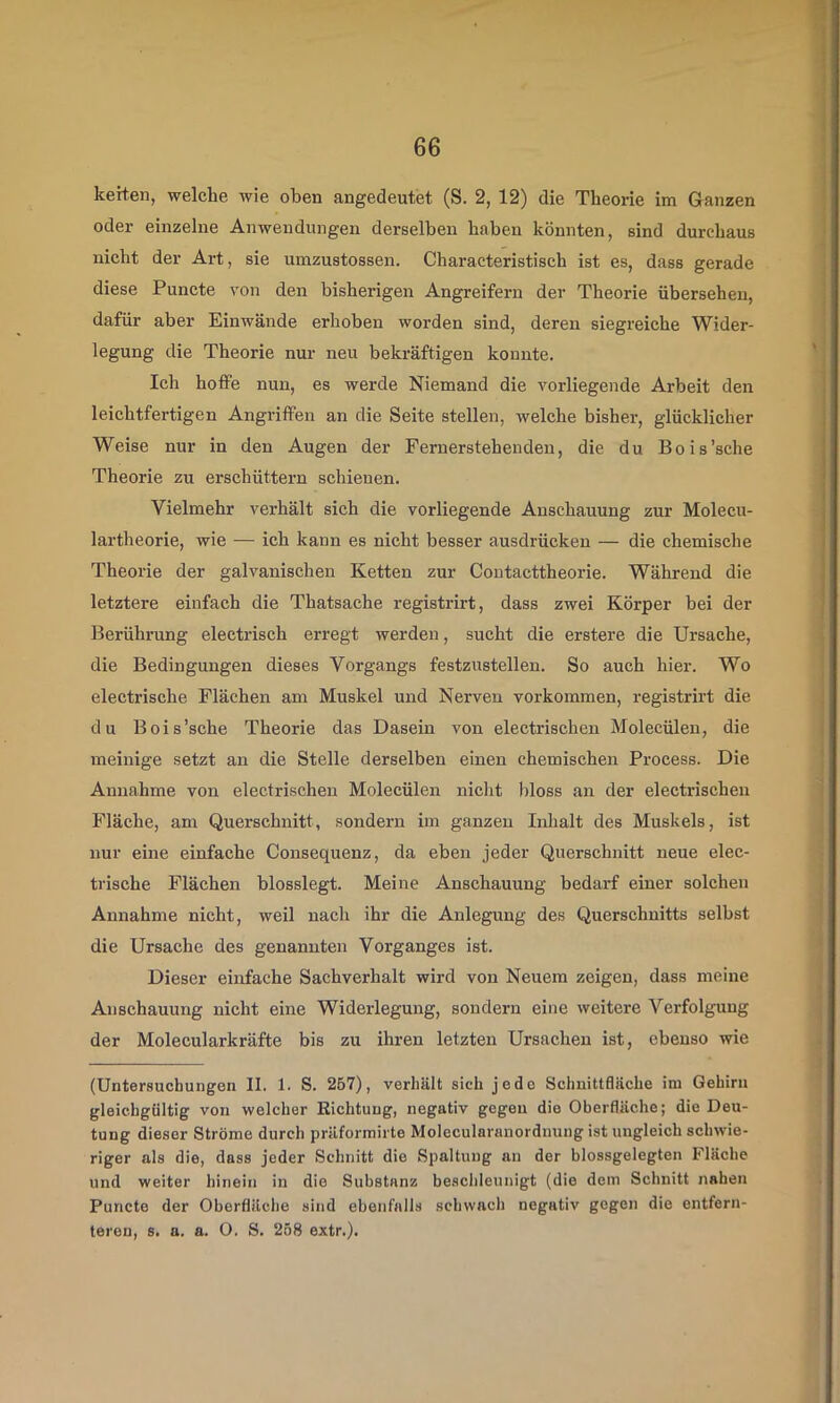 kerten, welche wie oben angedeutet (S. 2, 12) die Theorie im Ganzen oder einzelne Anwendungen derselben haben könnten, sind durchaus nicht der Art, sie umzustossen. Characteristisch ist es, dass gerade diese Puncte von den bisherigen Angreifern der Theorie übersehen, dafür aber Einwände erhoben worden sind, deren siegreiche Wider- legung die Theorie nur neu bekräftigen konnte. Ich hoffe nun, es werde Niemand die vorliegende Arbeit den leichtfertigen Angriffen an die Seite stellen, welche bisher, glücklicher Weise nur in den Augen der Fernerstehenden, die du Bois'sehe Theorie zu erschüttern schienen. Vielmehr verhält sich die vorliegende Anschauung zur Molecu- lartheorie, wie — ich kann es nicht besser ausdrücken — die chemische Theorie der galvanischen Ketten zur Contaettheorie. Während die letztere einfach die Thatsache registrirt, dass zwei Körper bei der Berührang electrisch erregt werden, sucht die erstere die Ursache, die Bedingungen dieses Vorgangs festzustellen. So auch hier. Wo electrische Flächen am Muskel und Nerven verkommen, registrirt die du Bois'sehe Theorie das Dasein von electrischen Molecülen, die meinige setzt an die Stelle derselben einen chemischen Process. Die Annahme von electrischen Molecülen nicht bloss an der electrischen Fläche, am Querschnitt, sondern im ganzen IiJialt des Muskels, ist nur eine einfache Consequenz, da eben jeder Querschnitt neue elec- tiische Flächen blosslegt. Meine Anschauung bedarf einer solchen Annahme nicht, weil nach ihr die Anlegung des Querschnitts selbst die Ursache des genannten Vorganges ist. Dieser einfache Sachverhalt wird von Neuem zeigen, dass meine Anschauung nicht eine Widerlegung, sondern eine weitere Verfolgung der Molecularkräfte bis zu ihren letzten Ursachen ist, ebenso wie (Untersuchungen II. 1. S. 267), verhält sich jede Schnittfläche im Gehirn gleichgültig von welcher Richtung, negativ gegen die Oberfläche; die Deu- tung dieser Ströme durch präformirte Molecularanordnung ist ungleich schwie- riger als die, dass jeder Schnitt die Spaltung an der blossgelegten Fläche und weiter hinein in die Substanz beschleunigt (die dom Schnitt nahen Puncte der Oberfläche sind ebenfalls schwach negativ gegen die entfern- teren, s. a. a. O. S. 258 extr.).