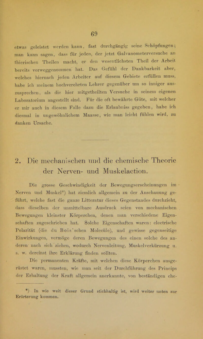 etwas geleistet werden kann, fast durchgängig seine Schöpfungen; man kann sagen, dass für jeden, der jetzt Galvanoraeterversuche an thierischen Theilen macht, er den wesentlichsten Theil der Arbeit bereits vorweggenommen hat. Das Grefühl der Dankbarkeit abei, welches hiernach jeden Arbeiter auf diesem Gebiete erfüllen muss, habe ich meinem hochverehrten Lehrer gegenüber um so inniger aus- zusprechen, als die hier mitgetheilten Versuche in seinem eigenen Laboratorium angestellt sind. Für die oft bewährte Güte, mit welcher er mir auch in diesem Falle dazu die Erlaubniss gegeben, habe ich diesmal in ungewöhnlichem Maasse, wie man leicht fühlen wird, zu danken Ursache. 2. Die mechanischen und die chemische Theorie der Nerven- und Muskelaction. Die grosse Geschwindigkeit der Bewegungserscheinungen im ■ Nerven und Muskel*) hat ziemlich allgemein zu der Anschauung ge- führt, welche fast die ganze Litteratur dieses Gegenstandes durchzieht, dass dieselben der unmittelbare Ausdruck seien von mechanischen Bewegungen kleinster Körperchen, denen man verschiedene Eigen- schaften zugeschrieben hat. Solche Eigenschaften waren: electrische Polarität (die du Bois'sehen Molecüle), und gewisse gegenseitige Einwirkungen, vermöge deren Bewegungen des einen solche des an- deren nach sich ziehen, wodurch Nervenleitung, Muskel Verkürzung u. 8. w. dereinst ihre Erklärung finden sollten. Die permanenten Kräfte, mit welchen diese Körperchen ausge- rüstet waren, mussten, wie man seit der Durchführung des Princips <lcr Erhaltung der Kraft allgemein anerkannte, von beständigen che- *) In wie weit dieser Grund stichhaltig ist, wird weiter unten zur Erörterung kommen.