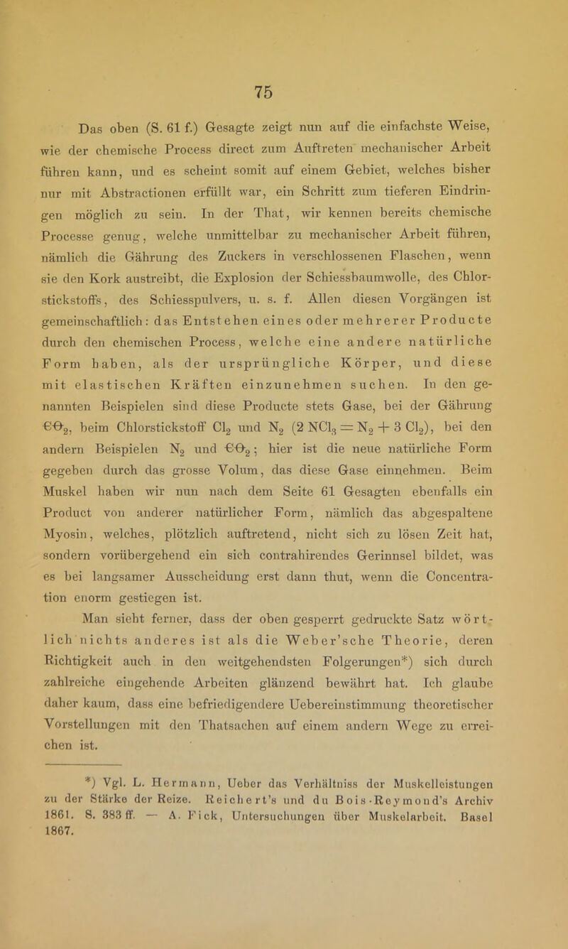 Das oben (S. 61 f.) Gesagte zeigt nun auf die einfachste Weise, wie der chemische Process direct zum Auftreten mechanischer Arbeit führen kann, und es scheint somit auf einem Gebiet, welches bisher nur mit Ahstractionen erfüllt war, ein Schritt zum tieferen Eindrin- gen möglich zu sein. In der That, wir kennen bereits chemische Processe genug, welche unmittelbar zu mechanischer Arbeit führen, nämlich die Gährung des Zuckers in verschlossenen Flaschen, wenn sie den Kork austreibt, die Explosion der Schiessbaumwolle, des Chlor- stickstoffs, des Schiesspulvers, u. s. f. Allen diesen Vorgängen ist gemeinschaftlich: das Entstehen eines oder mehrerer Producte durch den chemischen Process, welche eine andere natürliche Form haben, als der ursprüngliche Körper, und diese mit elastischen Kräften einzunehmen suchen. In den ge- nannten Beispielen sind diese Producte stets Gase, bei der Gährung PGg, beim Chlorstickstotf Clg und N2 (2 NCI3 = Ng + 3 CI2), bei den andern Beispielen N2 und PGg; hier ist die neue natürliche Form gegeben durch das grosse Volum, das diese Gase einnehmeu. Beim Muskel haben wir nun nach dem Seite 61 Gesagten ebenfalls ein Product von anderer natürlicher Form, nämlich das abgespaltene Myosin, welches, plötzlich auftreteud, nicht sich zu lösen Zeit hat, sondern vorübergehend ein sich contrahirendcs Gerinnsel bildet, was es bei langsamer Ausscheidung erst dann thut, wenn die Concentra- tion enorm gestiegen ist. Man .sieht ferner, dass der oben gesperrt gedruckte Satz wört- lich nichts anderes ist als die Weber’sche Theorie, deren Richtigkeit auch in den weitgehendsten Folgerungen*) sich durch zahlreiche eingehende Arbeiten glänzend bewährt hat. Ich glaube daher kaum, dass eine befriedigendere Uebereinstimmung theoretischer Vorstellungen mit den Thatsachen auf einem andern Wege zu errei- chen ist. *) Vgl. L. Hermann, lieber das Verhältniss der Muskelleistungen zu der Stärke der Reize. Keicliert’s und du B o i s-Rey in o u d’s Archiv 1861. 8. 38.3 ff. — A. Fick, Untersucliungen über Muskelarbeit. Basel 1867.