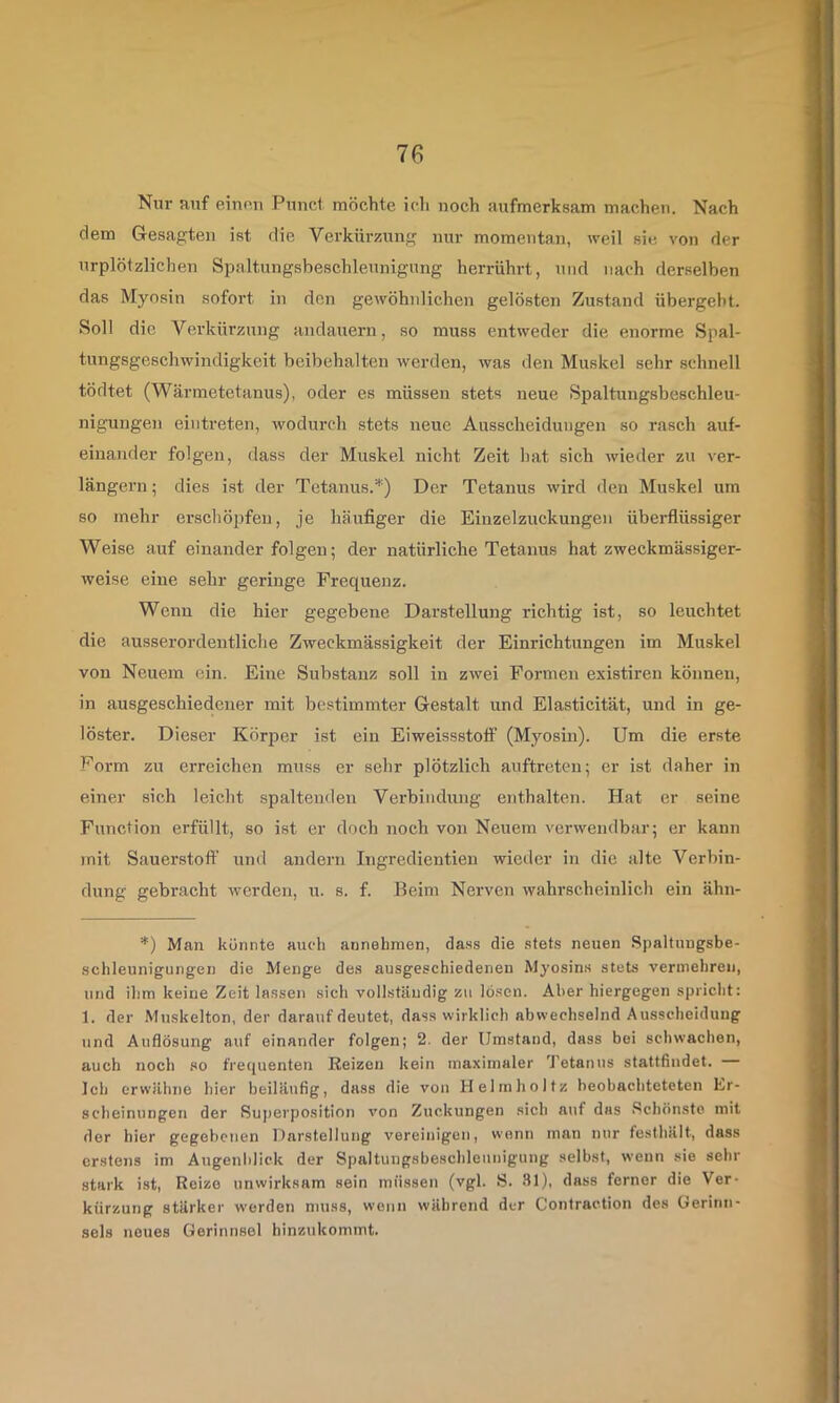 Nur auf eiunu Punci möchte ich noch aufmerksam machen. Nach dem G-esagten ist die Verkürziung nur momentan, weil sie von der urplötzliclien Spaltungsbeschleunigung herrührt, und nach derselben das Myosin sofort in den gewöhnlichen gelösten Zustand übergeht. Soll die Vei’kürzung andauern, so muss entweder die enorme Spal- tungsgeschwindigkeit beibehalten werden, was den Muskel sehr schnell tödtet (Wärmetetanus), oder es müssen stets neue Spaltungsbeschleu- nigungen eintreten, wodurch stets neue Ausscheidungen so rasch auf- einander folgen, dass der Muskel nicht Zeit hat sich wieder zu ver- längern; dies ist der Tetanus.^) Der Tetanus wird den Muskel um so mehr erschöpfen, je häufiger die Einzelzuckungen überflüssiger Weise auf einander folgen; der natürliche Tetanus hat zweckmässiger- weise eine sehr geringe Frequenz. Wenn die hier gegebene Darstellung richtig ist, so leuchtet die ausserordentliche Zweckmässigkeit der Einrichtungen im Muskel von Neuem ein. Eine Substanz soll in zwei Formen existiren können, in ausgeschiedener mit bestimmter Gestalt und Elasticität, und in ge- löster. Dieser Körper ist ein Eiweissstofi’ (Myosin). Um die erste Form zu erreichen muss er sehr plötzlich auftreten; er ist daher in einer sich leicht spaltenden Verbindung enthalten. Hat er seine Function erfüllt, so ist er doch noch von Neuem verwendbar; er kann mit Sauerstoff und andern Ingredientien wieder in die alte Verbin- dung gebracht werden, u. s. f. Beim Nerven wahrscheinlich ein ähn- *) Man könnte auch annehnien, dass die stets neuen Spaltungsbe- schleunigungen die Menge des ausgeschiedenen Myosins stets vermehren, und ihm keine Zeit lassen sich vollständig zu lösen. Aber hiergegen spricht: 1. der .Muskelton, der darauf deutet, dass wirklich abwechselnd Ausscheidung und Auflösung auf einander folgen; 2. der Umstand, dass bei schwachen, auch noch so frequenten Reizeri kein maximaler 'J'etanus stattfindet. Ich erwähne hier beiläufig, dass die von Helmholtz heobachteteten Er- scheinungen der Buj)erposition von Zuckungen sich auf das Schönste mit der hier gegebenen Darstellung vereinigen, wenn man nur festhält, dass erstens im Augenblick der Spaltungsbeschleunigung selbst, wenn sie sehr stark ist, Reize unwirksam sein müssen (vgl. S. ■'11), dass ferner die Ver- kürzung stärker werden muss, wenn während der Contraction des Gerinn- sels neues Gerinnsel hinzukommt.