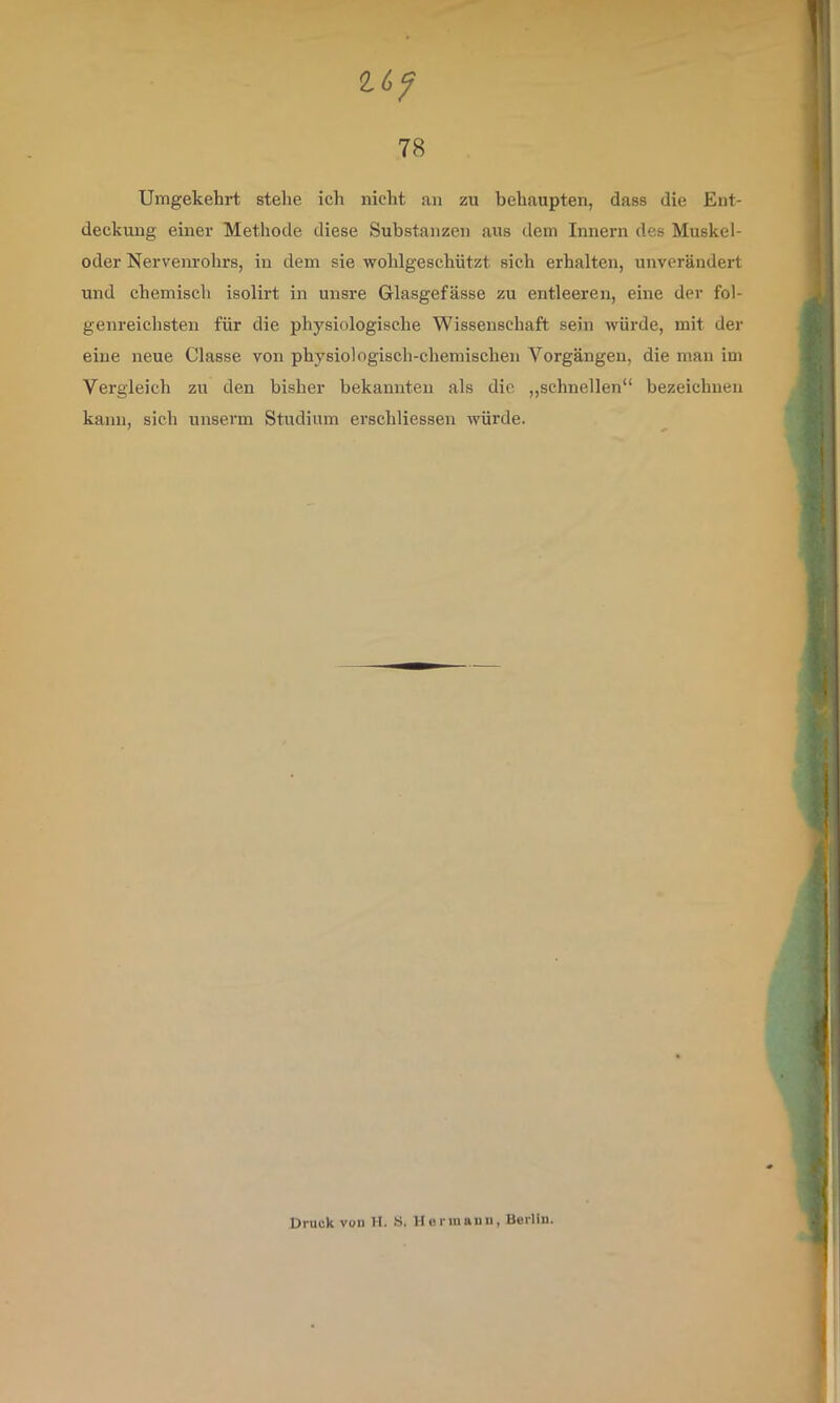 Umgekehrt stehe ich nicht an zu behaupten, dass die Ent- deckung einer Methode diese Substanzen aus dem Innern des Muskel- oder Nervenrohrs, in dem sie wohlgeschützt sich erhalten, unverändert und chemisch isolirt in unsre Glasgefässe zu entleeren, eine der fol- genreichsten für die physiologische Wissenschaft sein würde, mit der eine neue Classe von physiologisch-chemischen Vorgängen, die man im Vergleich zu den bisher bekannten als die „schnellen“ bezeichnen kann, sich unserm Studium erschliessen würde. Druck voll H. .S. Horiiiauii, Berlin.