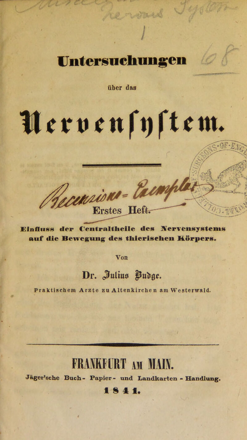 Untersuchungen über das ttfrtKnf’tjftetn. Einfluss «ler C'cntralthcile des Nervensystems auf «lie Bewegung des tliierisehen Körpers. Von f Dr. Julius Praktischem Arzte zu Altenkirche n am Westerwald. FRANKFURT am MAIN. Jägcr’sche Buch - Papier - und Landkarten - Handlung. 1SI1.