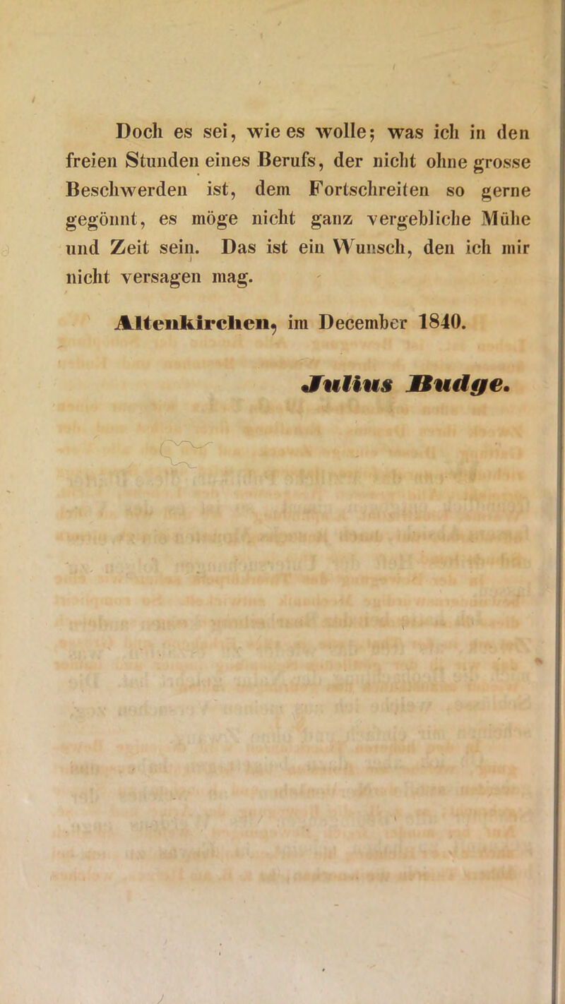 / Doch es sei, wie es wolle; was ich in den freien Stunden eines Berufs, der nicht ohne grosse Beschwerden ist, dein Fortschreiten so gerne gegönnt, es möge nicht ganz vergebliche Mühe und Zeit sein. Das ist ein Wunsch, den ich mir nicht versagen mag. Attenkirchen^ im December 1840. Jfuiius jBudge. r J