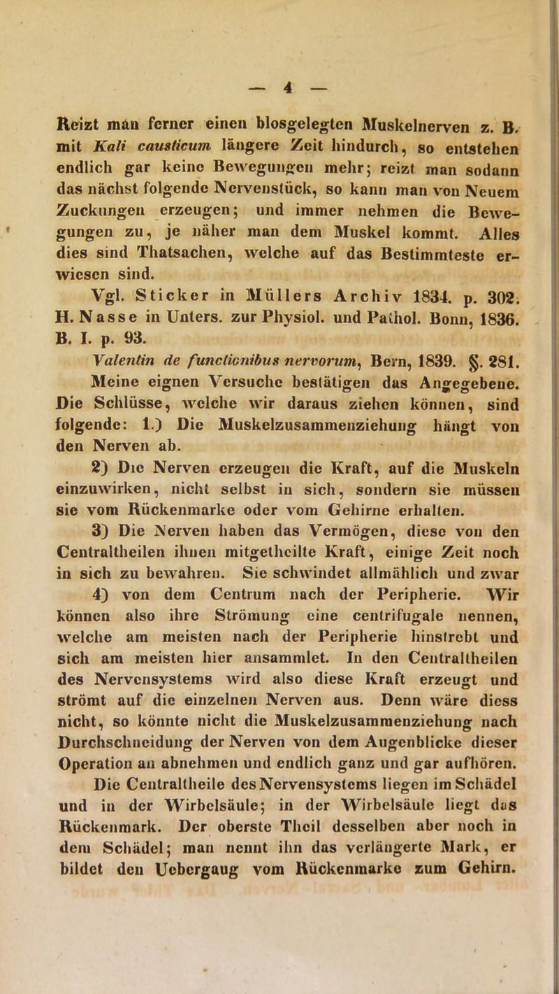 Reizt mau ferner einen biosgelegten Muskelnerven z. B. mit Kali causticum längere Zeit hindurch, so entstehen endlich gar keine Bewegungen mehr; reizt man sodann das nächst folgende Nervenstück, so kann man von Neuem Zuckungen erzeugen; und immer nehmen die Bewe- gungen zu, je näher man dem Muskel kommt. Alles dies sind Thatsachen, welche auf das Bestimmteste er- wiesen sind. Vgl. Sticker in Müllers Archiv 1834. p. 302. H. Nasse in Unters, zur Physiol. und Palhol. Bonn, 1836. B. I. p. 93. Valentin de functicnibus nervorum, Bern, 1839. §. 281. Meine eignen Versuche bestätigen das Angegebene. Die Schlüsse, welche wir daraus ziehen können, sind folgende: 1.) Die Muskelzusammenziehung hängt von den Nerven ab. 2) Die Nerven erzeugen die Kraft, auf die Muskeln einzuwirken, nicht selbst in sich, sondern sie müssen sie vom Rückenmarke oder vom Gehirne erhalten. 3) Die Nerven haben das Vermögen, diese von den Cenlraltheilen ihnen mitgethcilte Kraft, einige Zeit noch in sich zu bewahren. Sic schwindet allmählich und zwar 4) von dem Centrum nach der Peripherie. Wir können also ihre Strömung eine cenlrifugale nennen, welche am meisten nach der Peripherie hinstrebt und sich am meisten hier ansammlet. In den Centrallheilen des Nervensystems wird also diese Kraft erzeugt und strömt auf die einzelnen Nerven aus. Denn wäre diess nicht, so könnte nicht die Muskelzusammenziehung nach Durchschncidung der Nerven von dem Augenblicke dieser Operation an abnehmen und endlich ganz und gar aufhören. Die Centrallheilc des Nervensystems liegen im Schädel und in der Wirbelsäule; in der Wirbelsäule liegt das Rückenmark. Der oberste Thcil desselben aber noch in dem Schädel; man nennt ihn das verlängerte Mark, er bildet den Ucbcrgaug vom Rückcnmarke zum Gehirn.