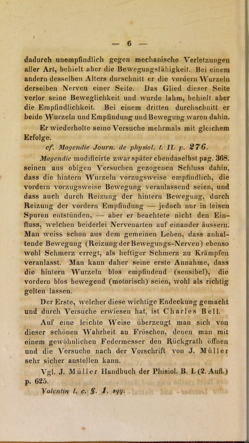 dadurch unempfindlich gegen mechanische Verletzungen aller Art, behielt aber die Bewegungsfähigkeit. Bei einem andern desselben Alters durschnitt er die vordem Wurzeln derselben Nerven einer Seite. Das Glied dieser Seite verlor seine Beweglichkeit und wurde lahm, behielt aber die Empfindlichkeit. Bei einem dritten durchschnitt er beide Wurzeln und Empfindung und Bewegung waren dahin. Er wiederholte seine Versuche mehrmals mit gleichem Erfolge. cf. Magendie Journ. de physiol. t. II. p. 276. Magendie modificirte zwar später ebendaselbst pag. 368. seinen aus obigen Versuchen gezogenen Schluss dahin, dass die hintern Wurzeln vorzugsweise empfindlich, die vordem vorzugsweise Bewegung veranlassend seien, und dass auch durch Reizung der hintern Bewegung, durch Reizung der vordem Empfindung — jedoch nur in leisen Spuren entstünden, — aber er beachtete nicht den Ein- fluss, welchen beiderlei Nervenarten auf einander äussern. Man weiss schon aus dem gemeinen Leben, dass anhal- tende Bewegung (Reizungder Bewegungs-Nerven) ebenso wohl Schmerz erregt, als heftiger Schmerz zu Krämpfen veranlasst. Man kann daher seine erste Annahme, dass die hintern Wurzeln blos empfindend (sensibel), die vordem blos bewegend (motorisch) seien, wohl als richtig gelten lassen. Der Erste, welcher diese wichtige Endeckung gemacht und durch Versuche erwiesen hat, ist Charles Bell. Auf eine leichte Weise überzeugt man sich von dieser schönen Wahrheit an Fröschen, denen man mit einem gewöhnlichen Federmesser den Rückgrath öffnen und die Versuche nach der Vorschrift von J. Müller sehr sicher anstcllcn kann. Vgl. J. Müller Handbuch der Phisiol. B. I. (2. Aufl.) p. 625. Valentin l. c. §. 1. *</</•