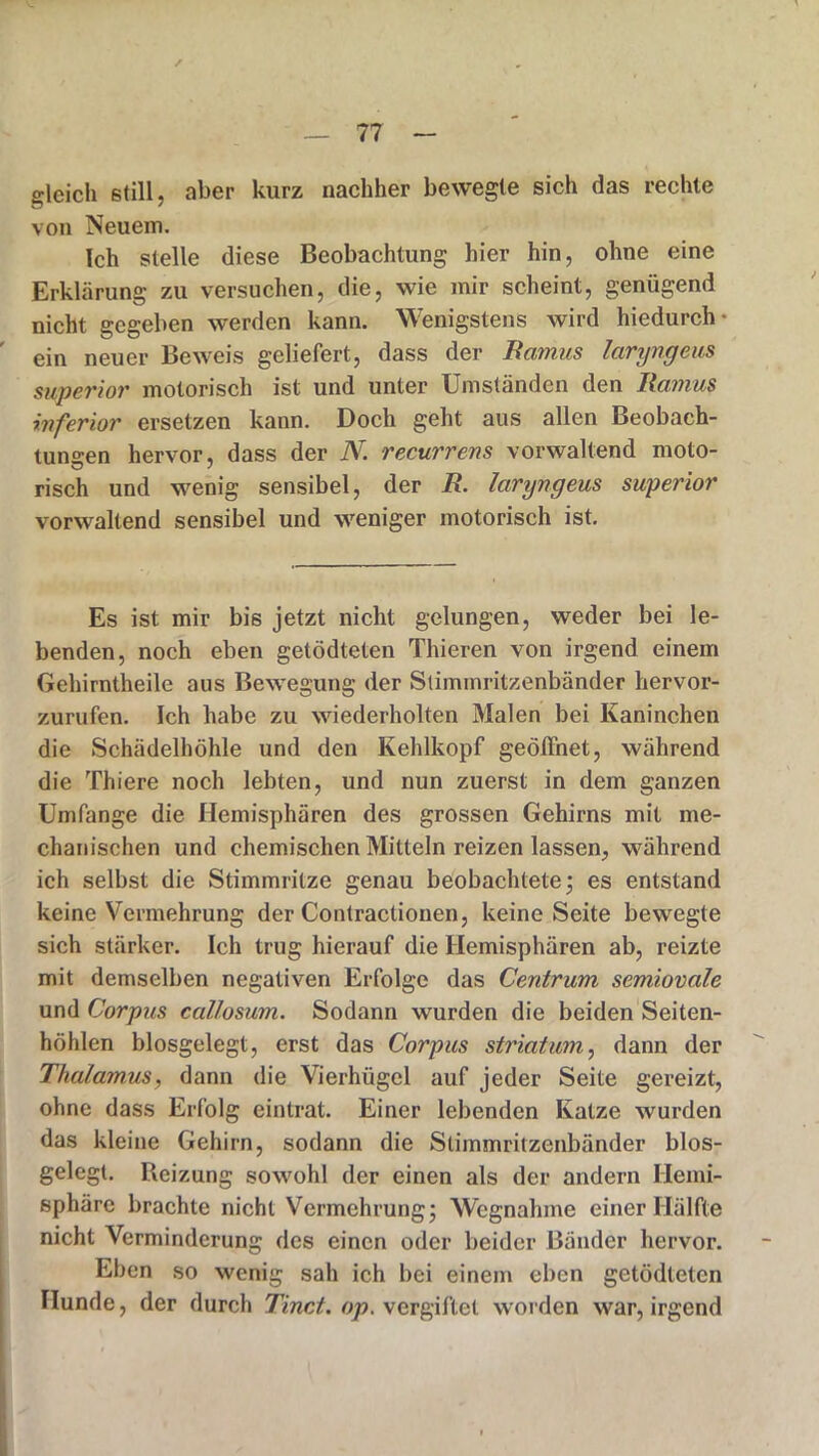 gleich still, aber kurz nachher bewegte sich das rechte von Neuem. Ich stelle diese Beobachtung hier hin, ohne eine Erklärung! zu versuchen, die, wie mir scheint, genügend nicht gegeben werden kann. Wenigstens wird hiedurch- ein neuer Beweis geliefert, dass der Ramus laryngeus superior motorisch ist und unter Umständen den Ramus inferior ersetzen kann. Doch geht aus allen Beobach- tungen hervor, dass der N recurrens vorwaltend moto- risch und wenig sensibel, der R. laryngeus superior vorwaltend sensibel und weniger motorisch ist. Es ist mir bis jetzt nicht gelungen, weder bei le- benden, noch eben getödtelen Thieren von irgend einem Gehirntheile aus Bewegung der Stimmritzenbänder hervor- zurufen. Ich habe zu wiederholten Malen bei Kaninchen die Schädelhöhle und den Kehlkopf geöffnet, während die Thiere noch lebten, und nun zuerst in dem ganzen Umfange die Hemisphären des grossen Gehirns mit me- chanischen und chemischen Mitteln reizen lassen, während ich selbst die Stimmritze genau beobachtete; es entstand keine Vermehrung der Contractionen, keine Seite bewegte sich stärker. Ich trug hierauf die Hemisphären ab, reizte mit demselben negativen Erfolge das Centrum semiovale und Corpus callosum. Sodann wurden die beiden Seiten- höhlen biosgelegt, erst das Corpus Striatum, dann der Thalamus, dann die Vierhügel auf jeder Seite gereizt, ohne dass Erfolg eintrat. Einer lebenden Katze wurden das kleine Gehirn, sodann die Stimmritzenbänder blos- gelegt. Reizung sowohl der einen als der andern Hemi- sphäre brachte nicht Vermehrung; Wegnahme einer Hälfte nicht Verminderung des einen oder beider Bänder hervor. Eben so wenig sah ich bei einem eben getödleten Hunde, der durch Tinct. op. vergiftet worden war, irgend