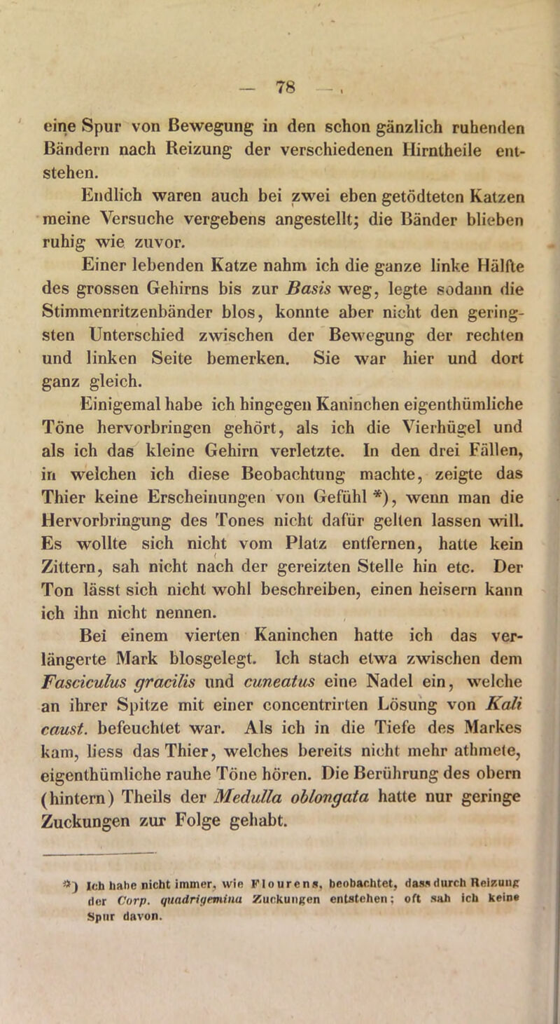 eine Spur von Bewegung in den schon gänzlich ruhenden Bändern nach Reizung der verschiedenen Hirntheile ent- stehen. Endlich waren auch bei zwei eben getödteten Katzen meine Versuche vergebens angestellt; die Bänder blieben ruhig wie zuvor. Einer lebenden Katze nahm ich die ganze linke Hälfte des grossen Gehirns bis zur Basis weg, legte sodann die Stimmenritzenbänder blos, konnte aber nicht den gering- sten Unterschied zwischen der Bewegung der rechten und linken Seite bemerken. Sie war hier und dort ganz gleich. Einigemal habe ich hingegen Kaninchen eigentümliche Töne hervorbringen gehört, als ich die Vierhügel und als ich das kleine Gehirn verletzte. In den drei Fällen, in welchen ich diese Beobachtung machte, zeigte das Thier keine Erscheinungen von Gefühl *), wenn man die Hervorbringung des Tones nicht dafür gelten lassen will. Es wollte sich nicht vom Platz entfernen, hatte kein Zittern, sah nicht nach der gereizten Stelle hin etc. Der Ton lässt sich nicht wohl beschreiben, einen heisern kann ich ihn nicht nennen. Bei einem vierten Kaninchen hatte ich das ver- längerte Mark biosgelegt. Ich stach etwa zwischen dem Fasciculus gracilis und cuneatus eine Nadel ein, welche an ihrer Spitze mit einer concentrirten Lösung von Kali caust. befeuchtet war. Als ich in die Tiefe des Markes kam, liess das Thier, welches bereits nicht mehr athmete, eigenthümliche rauhe Töne hören. Die Berührung des obern (hintern) Theils der Medulla oblongata hatte nur geringe Zuckungen zur Folge gehabt. 9) leb habe nicht immer, wie Flourens, beobachtet, dass durch Reizung der Corp. quadrigemina Zuckungen entstehen; oft sah ich keine Spur davon.