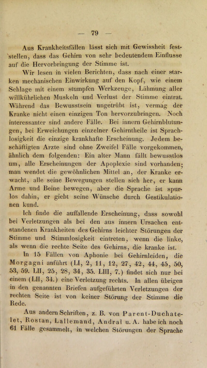 Aus Krankheitsfällen lässt sich mit Gewissheit fest- 'stellen, dass das Gehirn von sehr bedeutendem Einflüsse auf' die Hervorbringung der Stimme ist. Wir lesen in vielen Berichten, dass nach einer star- ken mechanischen Einwirkung auf den Kopf, wie einem Schlage mit einem stumpfen Werkzeuge, Lähmung aller willkiihrlichen Muskeln und Verlust der Stimme eintrat. Während das Bewusstsein ungetrübt ist, vermag der Kranke nicht einen einzigen Ton hervorzubringen. Noch interessanter sind andere Fälle. Bei innern Gehirnblutun- gen, bei Erweichungen einzelner Gehirntheile ist Sprach- losigkeit die einzige krankhafte Erscheinung. Jedem be- schäftigten Arzte sind ohne Zweifel Fälle vorgekommen, ähnlich dem folgenden: Ein alter Mann fällt bewusstlos um, alle Erscheinungen der Apoplexie sind vorhanden* man wendet die gewöhnlichen Mittel an, der Kranke er- wacht, alle seine Bewegungen stellen sich her, er kann Arme und Beine bewegen, aber die Sprache ist spur- los dahin, er giebt seine Wünsche durch Gestikulatio- nen kund. Ich finde die auffallende Erscheinung, dass sowohl bei Verletzungen als bei den aus innern Ursachen ent- standenen Krankheiten des Gehirns leichter Störungen der Stimme und Stimmlosigkeit eintreten, wenn die linke, als wenn die rechte Seite des Gehirns, die kranke ist. In 15 Fällen von Aphonie bei Gehirnleiden, die Morgagni anführt (LI, 2, 11, 12, 27, 42, 44, 45, 50, 53, 59. LII, 25, 28, 34, 35. L1II, 7.) findet sich nur bei einem (LII, 34.) eine Verletzung rechts. In allen übrigen in den genannten Briefen aufgeführten Verletzungen der rechten Seite ist von keiner Störung der Stimme die Rede. Aus andern Schriften, z. B. von Par ent-Ducha te- le t, Ros tan, La llem and, Andral u. A. habeich noch 61 Fälle gesammelt, in welchen Störungen der Sprache