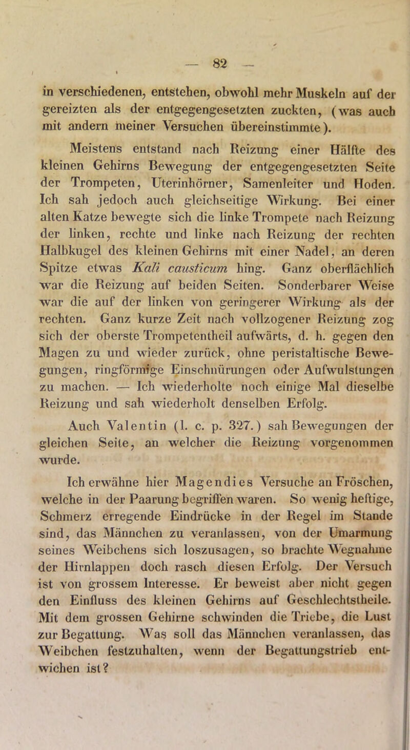 in verschiedenen, entstehen, obwohl mehr Muskeln auf der gereizten als der entgegengesetzten zuckten, (was auch mit andern meiner Versuchen übereinstimmte). Meistens entstand nach Reizung einer Hälfte des kleinen Gehirns Bewegung der entgegengesetzten Seite der Trompeten, Uterinhörner, Samenleiter und Hoden. Ich sah jedoch auch gleichseitige Wirkung. Bei einer alten Katze bewegte sich die linke Trompete nach Reizung der linken, rechte und linke nach Reizung der rechten Halbkugel des kleinen Gehirns mit einer Nadel, an deren Spitze etwas Kali causticum hing. Ganz oberflächlich war die Reizung auf beiden Seiten. Sonderbarer Weise war die auf der linken von geringerer Wirkung als der rechten. Ganz kurze Zeit nach vollzogener Reizung zog sich der oberste Trompetentheil aufwärts, d. h. gegen den Magen zu und wieder zurück, ohne peristaltische Bewe- gungen, ringförmige Einschnürungen oder Aufwulstungen zu machen. — Ich wiederholte noch einige Mal dieselbe Reizung und sah wiederholt denselben Erfolg. Auch Valentin (1. c. p. 327.) sah Bewegungen der gleichen Seite, an welcher die Reizung, vorgenommen wurde. Ich erwähne hier Magendies Versuche au Fröschen, welche in der Paarung begriffen waren. So wenig heftige, Schmerz erregende Eindrücke in der Regel im Staude sind, das Männchen zu veranlassen, von der Umarmung seines Weibchens sich loszusagen, so brachte Wegnahme der Hirnlappen doch rasch diesen Erfolg. Der Versuch ist von grossem Interesse. Er beweist aber nicht gegen den Einfluss des kleinen Gehirns auf Geschlechtstheile. Mit dem grossen Gehirne schwinden die Triebe, die Lust zur Begattung. Was soll das Männchen veranlassen, das Weibchen feslzuhalten, wenn der Begattungstrieb ent- wichen ist?