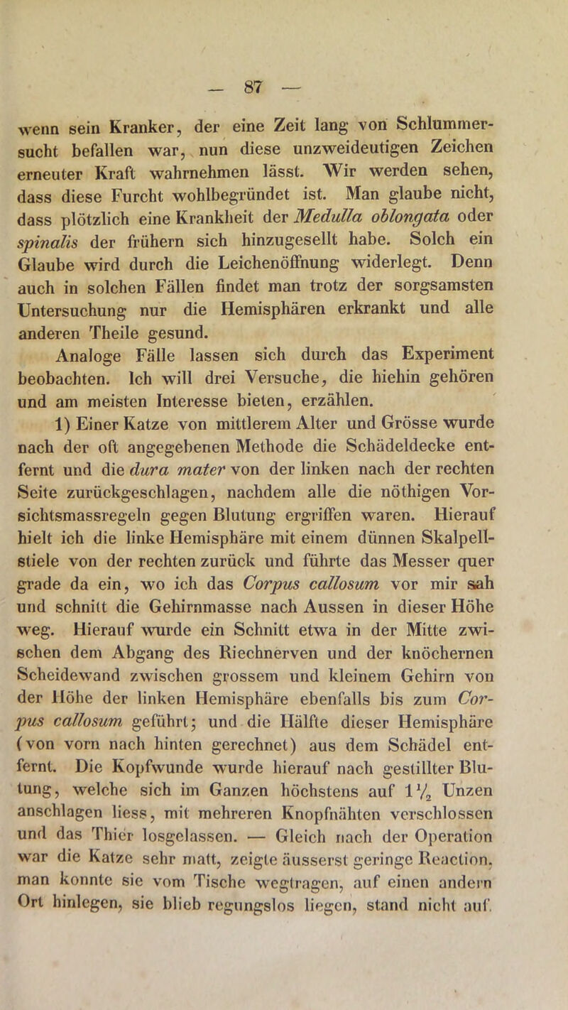 wenn sein Kranker, der eine Zeit lang von Schlummer- sucht befallen war, nun diese unzweideutigen Zeichen erneuter Kraft wahrnehmen lässt. Wir werden sehen, dass diese Furcht wohlbegründet ist. Man glaube nicht, dass plötzlich eine Krankheit der Medulla oblongata oder spinalis der frühem sich hinzugesellt habe. Solch ein Glaube wird durch die Leichenöffnung widerlegt. Denn auch in solchen Fällen findet man trotz der sorgsamsten Untersuchung nur die Hemisphären erkrankt und alle anderen Theile gesund. Analoge Fälle lassen sich durch das Experiment beobachten. Ich will drei Versuche, die hiehin gehören und am meisten Interesse bieten, erzählen. 1) Einer Katze von mittlerem Alter und Grösse wurde nach der oft angegebenen Methode die Schädeldecke ent- fernt und die dura mater von der linken nach der rechten Seite zurückgeschlagen, nachdem alle die nöthigen Vor- sichtsmassregeln gegen Blutung ergriffen waren. Hierauf hielt ich die linke Hemisphäre mit einem dünnen Skalpell- stiele von der rechten zurück und führte das Messer quer grade da ein, wo ich das Corpus callosum vor mir sah und schnitt die Gehirnmasse nach Aussen in dieser Höhe weg. Hierauf wurde ein Schnitt etwa in der Mitte zwi- schen dem Abgang des Riechnerven und der knöchernen Scheidewand zwischen grossem und kleinem Gehirn von der Höhe der linken Hemisphäre ebenfalls bis zum Cor- pus callosum geführt; und die Hälfte dieser Hemisphäre (von vorn nach hinten gerechnet) aus dem Schädel ent- fernt. Die Kopfwunde wurde hierauf nach gestillter Blu- tung, welche sich im Ganzen höchstens auf 1V2 Unzen anschlagen liess, mit mehreren Knopfnähten verschlossen und das Thier losgelassen. — Gleich nach der Operation war die Katze sehr matt, zeigte äusserst geringe Reaction, man konnte sie vom Tische wegtragen, auf einen andern Ort hinlegen, sie blieb regungslos liegen, stand nicht auf.