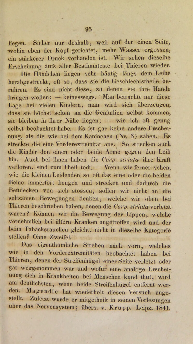 liegen. Sicher nur deshalb, weil auf der einen Seite, wohin eben der Kopf gerichtet, mehr Wasser ergossen, ein stärkerer Druck vorhanden ist. Wir sehen dieselbe Erscheinung aufs aller Bestimmteste bei Thieren wieder. Die Händchen liegen sehr häufig längs dem Leibe herabgestreckt, oft so, dass sie die Geschlechtstheile be- rühren. Es sind nicht diese, zu denen sie ihre Hände bringen wollen; — keineswegs. Man betrachte nur diese Lage bei vielen Kindern, man wird sich überzeugen, dass sie höchst selten an die Genitalien selbst kommen, sie bleiben in ihrer Nähe liegen; — wie ich oft genug selbst beobachtet habe. Es ist gar keine andere Erschei- nung, als die wir bei dem Kaninchen (Nr. 3) sahen. Es streckte die eine Vorderextremität aus. So strecken auch die Kinder den einen oder beide Arme gegen den Leib hin. Auch bei ihnen haben die Curp. striata ihre Kraft verloren, sind zum Theil todt. — Wenn wir ferner sehen, wie die kleinen Leidenden so oft das eine oder die beiden Beine immerfort beugen und strecken und dadurch die Bettdecken von sich stossen, sollen wir nicht an die seltsamen Bewegungen denken, welche wir oben bei Thieren beschrieben haben, denen die Corp. striata verletzt waren? Können wir die Bewegung der Lippen, welche vornehmlich bei altern Kranken angetroffen wird und der beim Tabacksrauchen gleicht, nicht in dieselbe Kategorie stellen? Ohne Zweifel. Das eigenthümliche Streben nach vorn, welches wir in den Vorderextremitäten beobachtet haben bei Thieren, denen der Streifenhügel einer Seite verletzt oder gar weggenommen war und wofür eine analoge Erschei- nung sich in Krankheiten bei Menschen kund lliut, wird am deutlichsten, wenn beide Streifenhügel entfernt wer- den. Magendie hat wiederholt diesen Versuch ange- stellt. Zuletzt wurde er mitgetheilt in seinen Vorlesungen über das Nervensystem; übers, v. Krupp. Leipz. 1841.