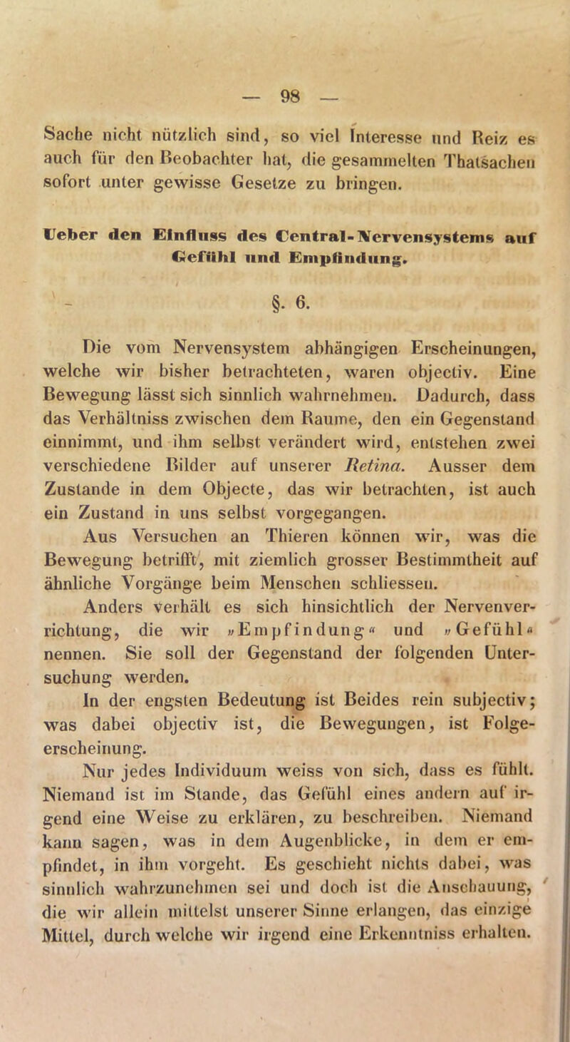 Sache nicht nützlich sind, so viel Interesse und Reiz es auch für den Beobachter hat, die gesammelten Thatsachen sofort unter gewisse Gesetze zu bringen. lieber den Einfluss des den trat-Nerven Systems auf Gefühl und Empfindung. ' - §• 6- Die vom Nervensystem abhängigen Erscheinungen, welche wir bisher betrachteten, waren objectiv. Eine Bewegung lässt sich sinnlich wahrnehmen. Dadurch, dass das Verhältniss zwischen dem Raume, den ein Gegenstand einnimmt, und ihm selbst verändert wird, entstehen zwei verschiedene Bilder auf unserer Retina. Ausser dem Zustande in dem Objecte, das wir betrachten, ist auch ein Zustand in uns selbst vorgegangen. Aus Versuchen an Thieren können wir, was die Bewegung betrifft, mit ziemlich grosser Bestimmtheit auf ähnliche Vorgänge beim Menschen schliessen. Anders verhält es sich hinsichtlich der Nervenver- richtung, die wir »Empfindung« und »Gefühl« nennen. Sie soll der Gegenstand der folgenden Unter- suchung werden. In der engsten Bedeutung ist Beides rein subjectiv; was dabei objectiv ist, die Bewegungen, ist Folge- erscheinung. Nur jedes Individuum weiss von sich, dass es fühlt. Niemand ist im Stande, das Gefühl eines andern auf ir- gend eine Weise zu erklären, zu beschreiben. Niemand kann sagen, was in dem Augenblicke, in dem er em- pfindet, in ihm vorgeht. Es geschieht nichts dabei, was sinnlich wahrzunehmen sei und doch ist die Anschauung, die wir allein mittelst unserer Sinne erlangen, das einzige Mittel, durch welche wir irgend eine Erkenntniss erhalten.