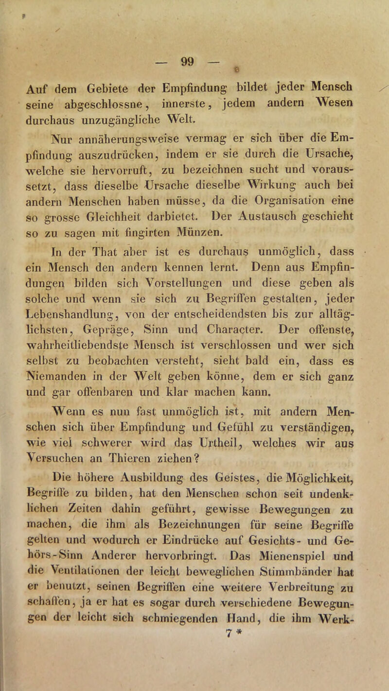 f — 99 — © Auf dem Gebiete der Empfindung bildet jeder Mensch seine abgeschlossne, innerste, jedem andern Wesen durchaus unzugängliche Welt. Nur annäherungsweise vermag er sich über die Em- pfindung auszudrücken, indem er sie durch die Ursache, welche sie hervorruft, zu bezeichnen sucht und voraus- setzt, dass dieselbe Ursache dieselbe Wirkung auch bei andern Menschen haben müsse, da die Organisation eine so grosse Gleichheit darbietet. Der Austausch geschieht so zu sagen mit fingirten Münzen. In der That aber ist es durchaus unmöglich, dass ein Mensch den andern kennen lernt. Denn aus Empfin- dungen bilden sich Vorstellungen und diese geben als solche und wenn sie sich zu Begriffen gestalten, jeder Lebenshandlung, von der entscheidendsten bis zur alltäg- lichsten, Gepräge, Sinn und Character. Der offenste, wahrheitliebendste Mensch ist verschlossen und wer sich selbst zu beobachten versteht, sieht bald ein, dass es Niemanden in der Welt geben könne, dem er sich ganz und gar offenbaren und klar machen kann. Wenn es nun fast unmöglich ist, mit andern Men- schen sich über Empfindung und Gefühl zu verständigen, wie viel schwerer wird das Urtheil, welches wir aus Versuchen an Thieren ziehen? Die höhere Ausbildung des Geistes, die Möglichkeit, Begrifi'e zu bilden, hat den Menschen schon seit undenk- lichen Zeiten dahin geführt, gewisse Bewegungen zu machen, die ihm als Bezeichnungen für seine Begriffe gelten und wodurch er Eindrücke auf Gesichts- und Ge- hörs-Sinn Anderer hervorbringt. Das Mienenspiel und die Ventilationen der leicht beweglichen Stimmbänder hat er benutzt, seinen Begriffen eine weitere Verbreitung zu schaffen, ja er hat es sogar durch verschiedene Bewegun- gen der leicht sich schmiegenden Hand, die ihm Werk- 7 *
