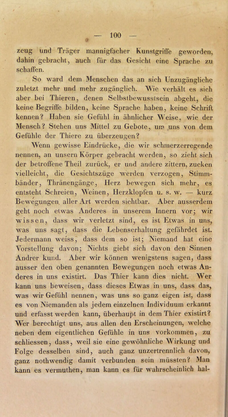 0 zeug und Träger mannigfacher Kunstgriffe geworden, dahin gebracht, auch für das Gesicht eine Sprache zu schaffen. So ward dem Menschen das an sich Unzugängliche zuletzt mehr und mehr zugänglich. Wie verhält es sich aber bei Thieren, denen Selbstbewusstsein abgeht, die keine Begriffe bilden, keine Sprache haben, keine Schrift kennen? Haben sie Gefühl in ähnlicher Weise, wie der 7 Mensch? Stehen uns Mittel zu Gebote, um uns von dem Gefühle der Thiere zu überzeugen? Wenn gewisse Eindrücke, die wir schmerzerregende nennen, an unsern Körper gebracht werden, so zieht sich der betroffene Theil zurück, er und andere zittern, zucken vielleicht, die Gesichtszüge werden verzogen, Stimm- bänder, Thränengänge, Herz bewegen sich mehr, es entsteht Schreien, Weinen, Herzklopfen u. s. w. — kurz Bewegungen aller Art werden sichtbar. Aber ausserdem geht noch etwas Anderes in unserem Innern vor; wir wissen, dass wir verletzt sind, es ist Etwas in uns, was uns sagt, dass die Lebenserhaltung gefährdet ist. Jedermann weiss, dass dem so ist; Niemaud hat eine Vorstellung davon; Nichts giebt sich davon den Sinnen Andrer kund. Aber wir können wenigstens sagen, dass ausser den oben genannten Bewegungen noch etwas An- deres in uns existirt. Das Thier kann dies nicht. Wer kann uns beweisen, dass dieses Etwas in uns, dass das, was wir Gefühl nennen, was uns so ganz eigen ist, dass es von Niemanden als jedem einzelnen Individuum erkannt und erfasst werden kann, überhaupt in dem Thier existirt? Wer berechtigt uns, aus allen den Erscheinungen, welche neben dem eigentlichen Gefühle in uns Vorkommen, zu schliessen, dass, weil sie eine gewöhnliche Wirkung und Folge desselben sind, auch ganz unzertrennlich davon, ganz nothwendig damit verbunden sein müssten? Man kann es vermuthen, mau kann es für wahrscheinlich hal-