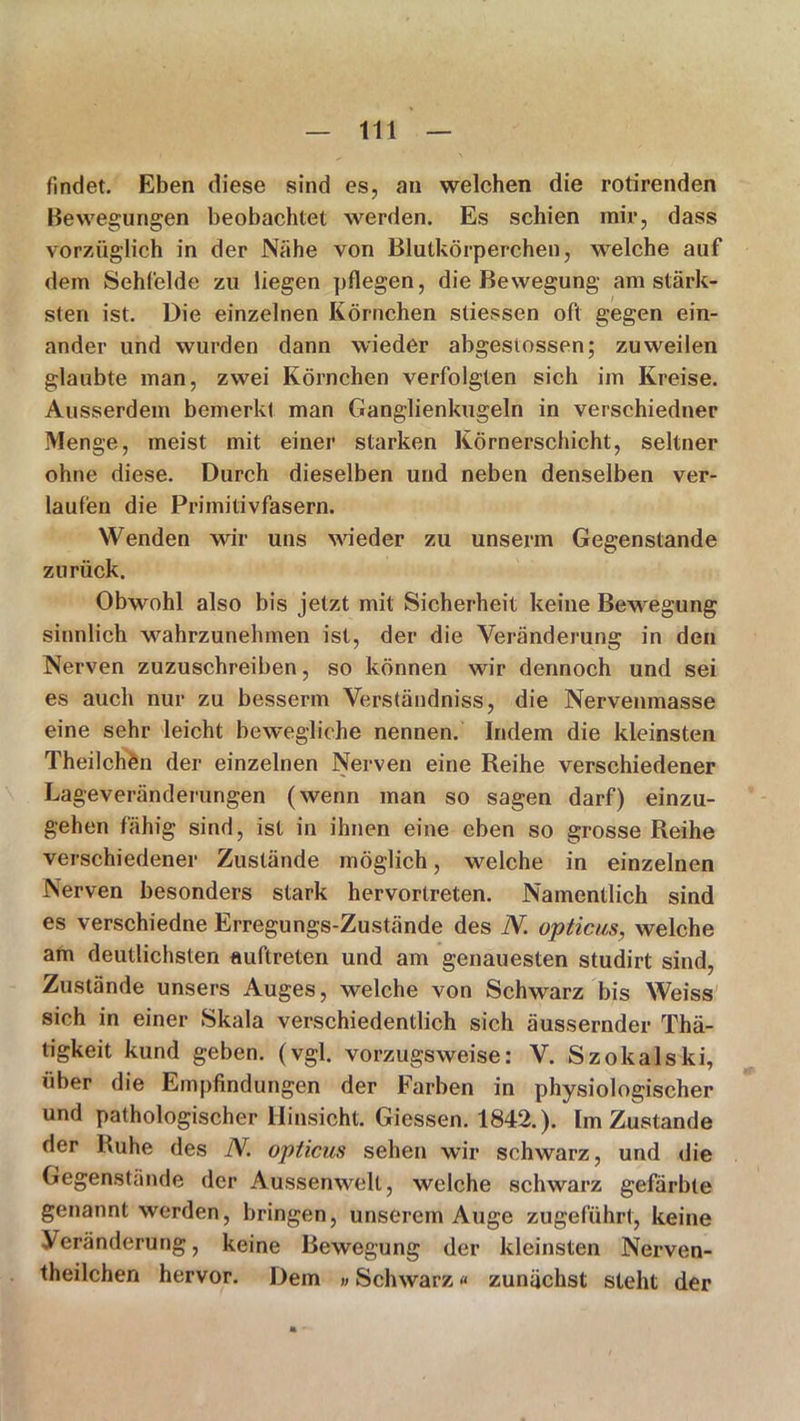 findet. Eben diese sind es, an welchen die rotirenden Bewegungen beobachtet werden. Es schien mir, dass vorzüglich in der Nähe von Blutkörperchen, welche auf dem Sehfelde zu liegen pflegen, die Bewegung am stärk- sten ist. Die einzelnen Körnchen stiessen oft gegen ein- ander und wurden dann wieder abgestossen; zuweilen glaubte man, zwei Körnchen verfolgten sich im Kreise. Ausserdem bemerkt man Ganglienkugeln in verschiedner Menge, meist mit einer starken Körnerschicht, seltner ohne diese. Durch dieselben und neben denselben ver- laufen die Primitivfasern. Wenden wir uns wieder zu unserm Gegenstände zurück. Obwohl also bis jetzt mit Sicherheit keine Bewegung sinnlich wahrzunehmen ist, der die Veränderung in den Nerven zuzuschreiben, so können wir dennoch und sei es aucli nur zu besserm Verständniss, die Nervenmasse eine sehr leicht bewegliche nennen. Indem die kleinsten Theilchen der einzelnen Nerven eine Reihe verschiedener Lageveränderungen (wenn man so sagen darf) einzu- gehen fähig sind, ist in ihnen eine eben so grosse Reihe verschiedener Zustände möglich, welche in einzelnen Nerven besonders stark hervortreten. Namentlich sind es verschiedne Erregungs-Zustände des N. opticus, welche am deutlichsten Auftreten und am genauesten studirt sind, Zustände unsers Auges, welche von Schwarz bis Weiss sich in einer Skala verschiedentlich sich äussernder Thä- tigkeit kund geben, (vgl. vorzugsweise: V. Szokalski, über die Empfindungen der Farben in physiologischer und pathologischer Hinsicht. Giessen. 1842.). Im Zustande der Ruhe des N opticus sehen wir schwarz, und die Gegenstände der Aussenwelt, welche schwarz gefärbte genannt werden, bringen, unserem Auge zugeführt, keine Veränderung, keine Bewegung der kleinsten Nerven- theilchen hervor. Dem »Schwarz« zunächst steht der