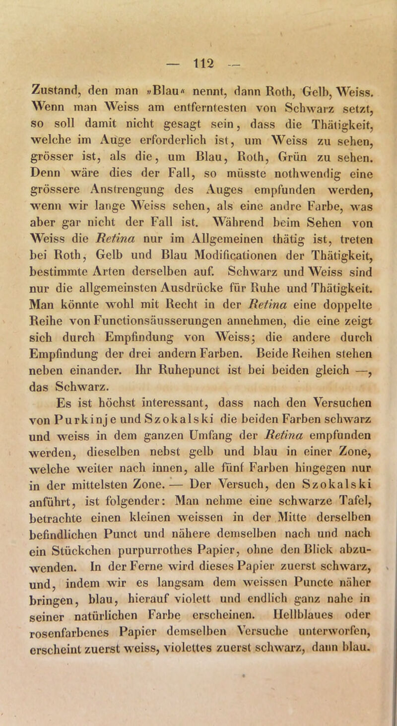 Zustand, den man »Blau« nennt, dann Roth, Gelb, Weiss. Wenn man Weiss am entferntesten von Schwarz setzt, so soll damit nicht gesagt sein, dass die Thätigkeit, welche im Auge erforderlich ist, um Weiss zu sehen, grösser ist, als die, um Blau, Roth, Grün zu sehen. Denn wäre dies der Fall, so müsste nothwendig eine grössere Anstrengung des Auges empfunden werden, wenn wir lange Weiss sehen, als eine andre Farbe, was aber gar nicht der Fall ist. Während beim Sehen von Weiss die Retina nur im Allgemeinen thätig ist, treten bei Roth, Gelb und Blau Modificationen der Thätigkeit, bestimmte Arten derselben auf. Schwarz und Weiss sind nur die allgemeinsten Ausdrücke für Ruhe und Thätigkeit. Man könnte wohl mit Recht in der Retina eine doppelte Reihe von Functionsäusserungen annehmen, die eine zeigt sich durch Empfindung von Weiss; die andere durch Empfindung der drei andern Farben. Beide Reihen stehen neben einander. Ihr Ruhepunct ist bei beiden gleich —, das Schwarz. Es ist höchst interessant, dass nach den Versuchen von Purkinje und Szokalski die beiden Farben schwarz und weiss in dem ganzen Umfang der Retina empfunden werden, dieselben nebst gelb und blau in einer Zone, welche weiter nach innen, alle fünf Farben hingegen nur in der mittelsten Zone.— Der Versuch, den Szokalski anführt, ist folgender: Man nehme eine schwarze Tafel, betrachte einen kleinen weissen in der Mitte derselben befindlichen Punct und nähere demselben nach und nach ein Stückchen purpurrothes Papier, ohne den Blick abzu- wenden. In der Ferne wird dieses Papier zuerst schwarz, und, indem wir es langsam dem weissen Puncte näher bringen, blau, hierauf violett und endlich ganz nahe in seiner natürlichen Farbe erscheinen. Hellblaues oder rosenfarbenes Papier demselben Versuche unterworfen, erscheint zuerst weiss, violettes zuerst schwarz, dann blau.