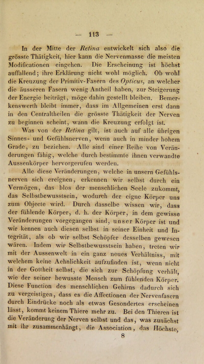 In der Mitte der Retina entwickelt sich also die grösste Thätigkeit, hier kann die Nervenmasse die meisten Modificationen eingehen. Die Erscheinung ist höchst auffallend; ihre Erklärung nicht wohl möglich. Ob wohl die Kreuzung der Primitiv-Fasern des Opticus, an welcher die äusseren Fasern wenig Antheil haben, zur Steigerung der Energie beiträgt, möge dahin gestellt bleiben. Bemer- kenswerth bleibt immer, dass im Allgemeinen erst dann in den Centraltheilen die grösste Thätigkeit der Nerven zu beginnen scheint, wann die Kreuzung erfolgt ist. Was von der Retina gilt, ist auch auf alle übrigen Sinnes- und Gefühlsnerven, wenn auch in minder hohem Grade, zu beziehen. Alle sind einer Reihe von Verän- derungen fähig, welche durch bestimmte ihnen verwandte Aussenkörper hervorgerufen werden. Alle diese Veränderungen, welche in unsern Gefühls- nerven sich ereignen, erkennen wir selbst durch ein Vermögen, das blos der menschlichen Seele zukommt, das Selbstbewusstsein, wodurch der eigne Körper uns zum Objecte wird. Durch dasselbe wissen wir, dass der fühlende Körper, d. h. der Körper, in dem gewisse Veränderungen vorgegangen sind, unser Körper ist und wir kennen auch diesen selbst in seiner Einheit und In- tegrität, als ob wir selbst Schöpfer desselben gewesen wären. Indem wir Selbstbewusstsein haben, treten wir mit der Aussenwelt in ein ganz neues Verhältniss, mit welchem keine Aehnlichkeit aufzufinden ist, wenn nicht in der Gottheit selbst, die sich zur Schöpfung verhält, wie der seiner bewusste Mensch zum fühlenden Körper. Diese Function des menschlichen Gehirns dadurch sich zu vergeistigen, dass es die AfFectionen der Nervenfasern durch Eindrücke noch als etwas Gesondertes erscheinen lässt, kommt keinem Thiere mehr zu. Bei den Thieren ist die Veränderung der Nerven selbst und das, was zunächst mit ihr zusaminenhängt, die Association, das Höchste, 8