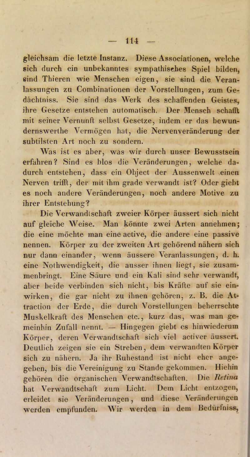 gleichsam die letzte Instanz. Diese Associationen, welche sich durch ein unbekanntes sympathisches Spiel bilden, sind Thieren wie Menschen eigen, sie sind die Veran- lassungen zu Combinalionen der Vorstellungen, zum Ge- dächtnis. Sie sind das Werk des schadenden Geistes, ihre Gesetze entstehen automatisch. Der Mensch schafft mit seiner Vernunft selbst Gesetze, indem er das bewun- dernswerthe Vermögen hat, die Nervenveränderung der subtilsten Art noch zu sondern. Was ist es aber, was wir durch unser Bewusstsein erfahren? Sind es blos die Veränderungen, welche da- durch entstehen, dass ein Object der Aussenwelt einen Nerven trifft, der mit ihm grade verwandt ist? Oder giebt es noch andere Veränderungen, noch andere Motive zu ihrer Entstehung? Die Verwandtschaft zweier Körper äussert sich nicht auf gleiche Weise. Man könnte zwei Arten annehmen; die eine möchte man eine active, die andere eine passive nennen. Körper zu der zweiten Art gehörend nähern sich nur dann einander, wenn äussere Veranlassungen, d. h. eine Nothwendigkeit, die ausser ihnen liegt, sie zusam- menbringt. Eine Säure und ein Kali sind sehr verwandt, aber beide verbinden sich nicht, bis Kräfte auf sie ein- wirken, die gar nicht zu ihnen gehören, z. B. die At- traction der Erde, die durch Vorstellungen beherrschte Muskelkraft des Menschen etc., kurz das, was man ge- meinhin Zufall nennt. — Hingegen giebt es hinwiederum Körper, deren Verwandtschaft sich viel acliver äussert. Deutlich zeigen sie ein Streben, dem verwandten Körper sich zu nähern. Ja ihr Ruhestand ist nicht eher ange- geben, bis die Vereinigung zu Stande gekommen. Hiehin gehören die organischen Verwandtschaften. Die Jleiiva hat Verwandtschaft zum Licht. Dein Licht entzogen, erleidet sie Veränderungen, und diese Veränderungen werden empfunden. Wir werden in dem Bcdürfniss,