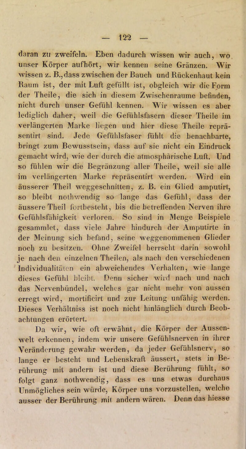 daran zu zweifeln. Eben dadurch wissen wir auch, wo unser Körper aufhört, wir kennen seine Gränzen. Wir wissen z. B.,dass zwischen der Bauch und Rückenhaut kein Raum ist, der mit Luft gefüllt ist, obgleich wir die Form der Theile, die sich in diesem Zwischenräume befinden, nicht durch unser Gefühl kennen. Wir wissen es aber lediglich daher, weil die Gefühlsfasern dieser Theile im verlängerten Marke liegen und hier diese Theile reprä- sentirt sind. Jede Gefühlsfaser fühlt die benachbarte, bringt zum Bewusstsein, dass auf sie nicht ein Eindruck gemacht wdrd, wie der durch die atmosphärische Luft. Und so fühlen wir die Begränzung aller Theile, weil sie alle im verlängerten Marke repräsentirt werden. Wird ein äusserer Theil weggeschnitten, z. ß. ein Glied amputirt, so bleibt nothwendig so lange das Gefühl, dass der äussere Theil fortbesteht , bis die betreffenden Nerven ihre Gefühlsfähigkeit verloren. So sind in Menge Beispiele gesammlet, dass viele Jahre hindurch der Ainpulirte in der Meinung sich befand, seine weggenommenen Glieder noch zu besitzen. Ohne Zweifel herrscht darin sowohl je nach den einzelnen TJheilen, als nach den verschiedenen Individualitäten ein abweichendes Verhalten, wie lange dieses Gefühl bleibt. Denn sicher wird nach und nach das Nervenbündel, welches gar nicht mehr von aussen erregt wird, mortificirt und zur Leitung unfähig werden. Dieses Verhältnis ist noch nicht hinlänglich durch Beob- achtungen erörtert. Da wir, wie oft erwrähnl, die Körper der Aussen- welt erkennen, indem wir unsere Gefühlsnerven in ihrer Veränderung gewahr werden, da jeder Gefühlsnerv, so lange er besteht und Lebenskraft äussert, stets in Be- rührung mit andern ist und diese Berührung fühlt, so folgt ganz nothwendig, dass es uns etwas durchaus Unmögliches sein würde, Körper uns vorzustellen, wrnlcho ausser der Berührung mit andern wären. Denn das hiesse