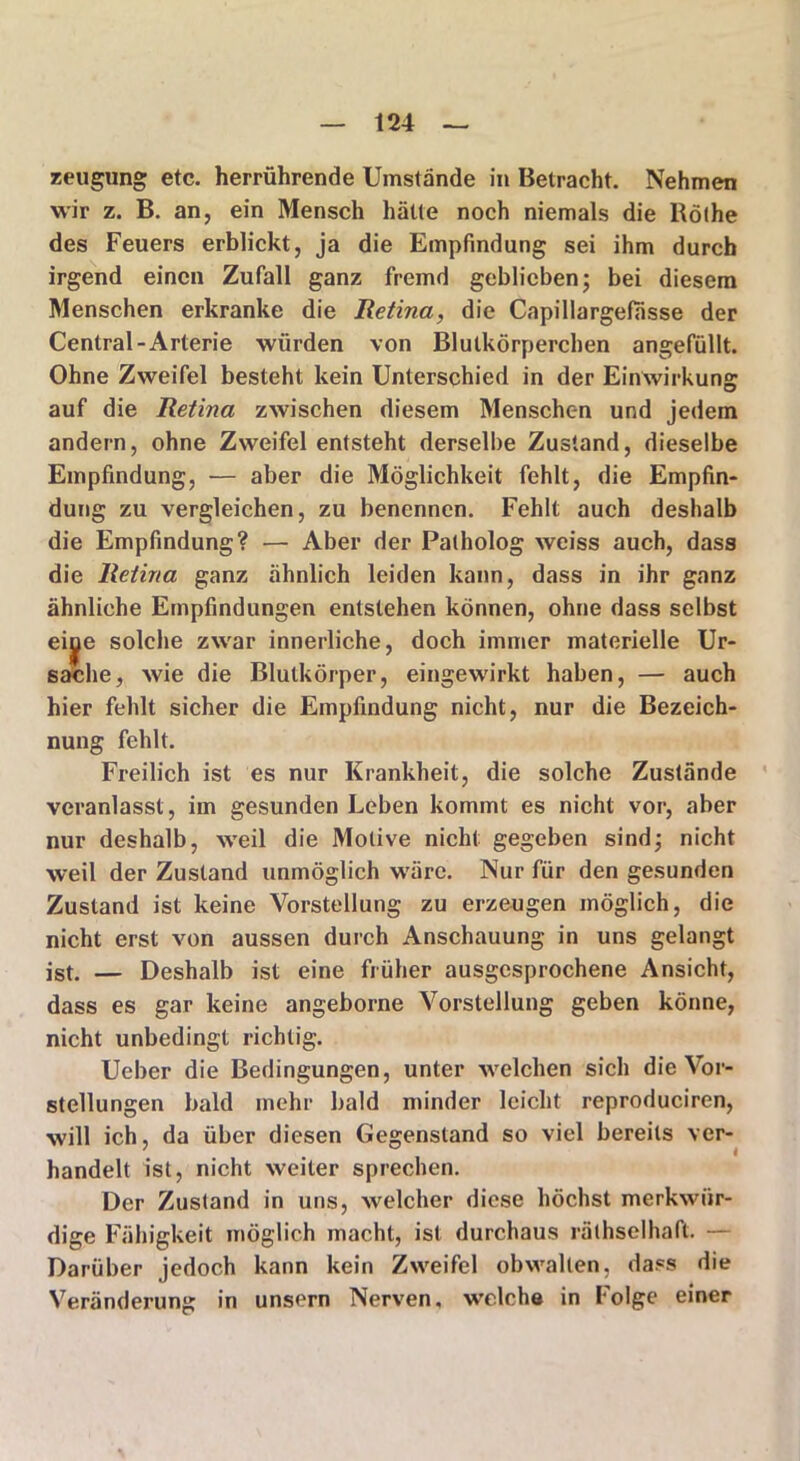 reugung etc. herrührende Umstände in Betracht. Nehmen wir z. B. an, ein Mensch hätte noch niemals die Rölhe des Feuers erblickt, ja die Empfindung sei ihm durch irgend einen Zufall ganz fremd geblieben; bei diesem Menschen erkranke die Retina, die Capillargefiisse der Central-Arterie würden von Blutkörperchen angefüllt. Ohne Zweifel besteht kein Unterschied in der Einwirkung auf die Retina zwischen diesem Menschen und jedem andern, ohne Zweifel entsteht derselbe Zustand, dieselbe Empfindung, •— aber die Möglichkeit fehlt, die Empfin- dung zu vergleichen, zu benennen. Fehlt auch deshalb die Empfindung? — Aber der Palholog weiss auch, dass die Retina ganz ähnlich leiden kann, dass in ihr ganz ähnliche Empfindungen entstehen können, ohne dass selbst eine solche zwar innerliche, doch immer materielle Ur- sache, wie die Blutkörper, eingewirkt haben, — auch hier fehlt sicher die Empfindung nicht, nur die Bezeich- nung fehlt. Freilich ist es nur Krankheit, die solche Zustände veranlasst, im gesunden Leben kommt es nicht vor, aber nur deshalb, weil die Motive nicht gegeben sind; nicht weil der Zustand unmöglich wäre. Nur für den gesunden Zustand ist keine Vorstellung zu erzeugen möglich, die nicht erst von aussen durch Anschauung in uns gelangt ist. — Deshalb ist eine früher ausgesprochene Ansicht, dass es gar keine angeborne Vorstellung geben könne, nicht unbedingt richtig. Ueber die Bedingungen, unter welchen sich die Vor- stellungen bald mehr bald minder leicht reproduciren, will ich, da über diesen Gegenstand so viel bereits ver- handelt ist, nicht weiter sprechen. Der Zustand in uns, welcher diese höchst merkwür- dige Fähigkeit möglich macht, ist durchaus rälhselhaft. — Darüber jedoch kann kein Zweifel obwalten, dass die Veränderung in unsern Nerven, welch© in Folge einer \