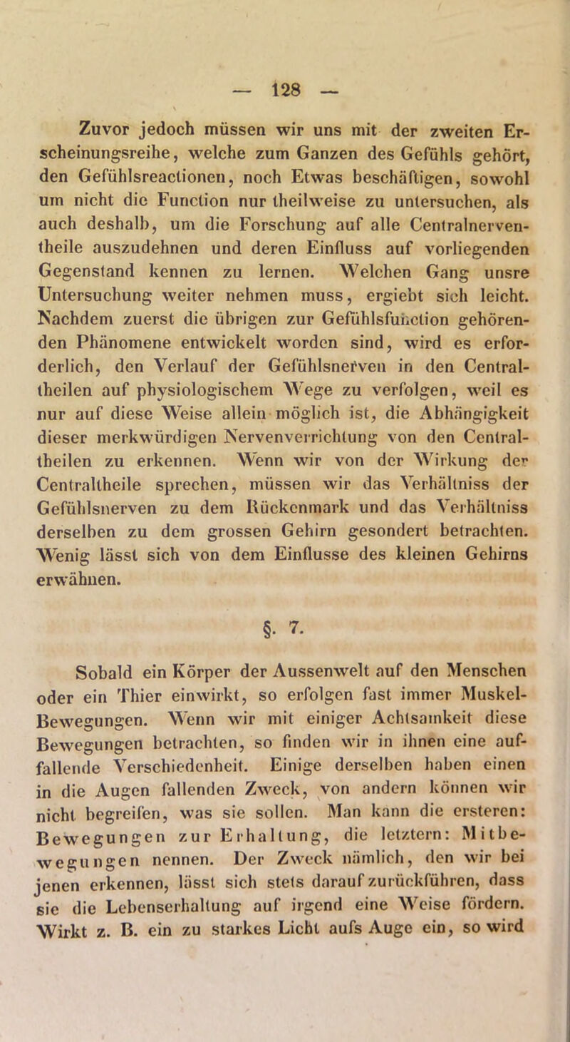 Zuvor jedoch müssen wir uns mit der zweiten Er- scheinungsreihe , welche zum Ganzen des Gefühls gehört, den Gefühlsreactionen, noch Etwas beschäftigen, sowohl um nicht die Function nur theilweise zu untersuchen, als auch deshalb, um die Forschung auf alle Centralnerven- theile auszudehnen und deren Einfluss auf vorliegenden Gegenstand kennen zu lernen. Welchen Gang unsre Untersuchung weiter nehmen muss, ergiebt sich leicht. Nachdem zuerst die übrigen zur Gefühlsfuüclion gehören- den Phänomene entwickelt worden sind, wird es erfor- derlich, den Verlauf der Gefühlsnefven in den Central- theilen auf physiologischem W'ege zu verfolgen, weil es nur auf diese Weise allein möglich ist, die Abhängigkeit dieser merkwürdigen Nervenverrichtung von den Central- theilen zu erkennen. Wenn wir von der Wirkung der Centrallheile sprechen, müssen wir das Verhältniss der Gefühlsnerven zu dem Rückenmark und das Verhältniss derselben zu dem grossen Gehirn gesondert betrachten. Wenig lässt sich von dem Einflüsse des kleinen Gehirns erwähnen. §. 7. Sobald ein Körper der Aussenwelt auf den Menschen oder ein Thier einwirkt, so erfolgen fast immer Muskel- Bewegungen. Wenn wir mit einiger Achtsamkeit diese Bewegungen betrachten, so finden wir in ihnen eine auf- fallende Verschiedenheit. Einige derselben haben einen in die Augen fallenden Zweck, von andern können wir nicht begreifen, was sie sollen. Man kann die ersteren: Bewegungen zur Erhaltung, die letztem: Mitbe- wegungen nennen. Der Zweck nämlich, den wir bei jenen erkennen, lässt sich stets darauf zurückführen, dass sie die Lebenserhaltung auf irgend eine Weise fördern. Wirkt z. B. ein zu starkes Licht aufs Auge ein, so wird