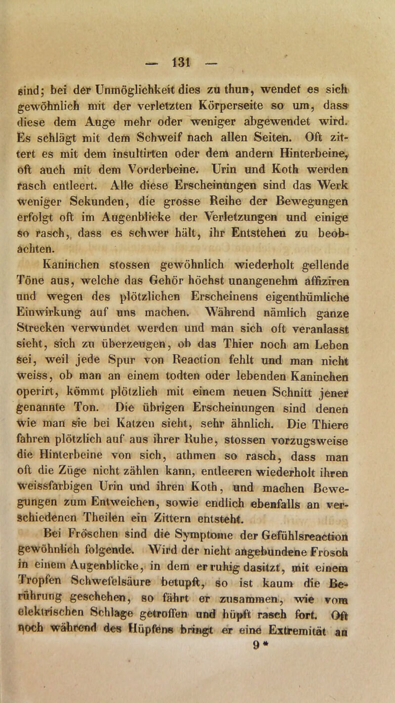 sind; bei der Unmöglichkeit dies zuthun, wendet es sich gewöhnlich mit der verletzten Körperseite so um, dass diese dem Auge mehr oder weniger abgewendet wird. Es schlägt mit dem Schweif nach allen Seiten. Oft zit- tert es mit dem insultirten oder dem andern Hinterbeine, oft auch mit dem Vorderbeine. Urin und Koth werden rasch entleert. Alle diese Erscheinungen sind das Werk weniger Sekunden, die grosse Reihe der Bewegungen erfolgt oft im Augenblicke der Verletzungen und einige so rasch, dass es schwer hält, ihr Entstehen zu beob- achten. Kaninchen stossen gewöhnlich wiederholt gellende Töne aus, welche das Gehör höchst unangenehm affiziren und wegen des plötzlichen Erscheinens eigenthümliche Einwirkung auf uns machen. Während nämlich ganze Strecken verwundet werden und man sich oft veranlasst sieht, sich zu überzeugen, ob das Thier noch am Leben Sei, weil jede Spur von Reaction fehlt und man nicht weiss, ob man an einem todten oder lebenden Kaninchen operirt, kömmt plötzlich mit einem neuen Schnitt jener genannte Ton. Die übrigen Erscheinungen sind denen wie man sie bei Katzen sieht, sehr ähnlich. Die Thiere fahren plötzlich auf aus ihrer Ruhe, stossen vorzugsweise die Hinterbeine von sich, athmen so rasch, dass man oft die Züge nicht zählen kann, entleeren wiederholt ihren weissfarbigen Urin und ihren Koth, und machen Bewe- gungen zum Entweichen, sowie endlich ebenfalls an ver- schiedenen Theilen ein Zittern entsteht. Bei Fröschen sind die Symptome der Gefühlsreaction gewöhnlich folgende. Wird der nieht angebundene Frosch in einem Augenblicke, in dem er ruhig dasitzt, mit einem Tropfen Schwefelsäure betupft, so ist kaum die Be- rührung geschehen, so fährt er zusammen, wie vom elektrischen Schlage getroffen und hüpft rasch fort. Oft »loch während des Hüpfens bringt er eine Extremität an 9*